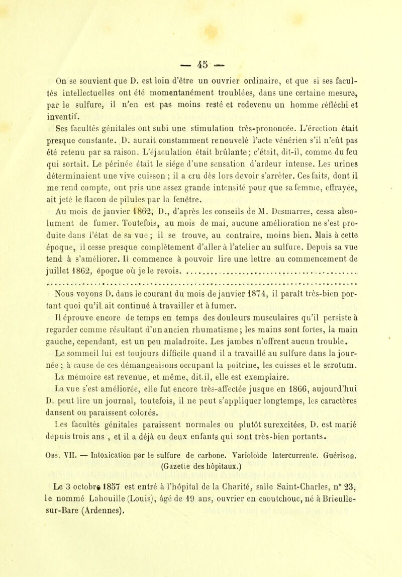 On se souvient que D, est loin d'être un ouvrier ordinaire, et que si ses facul- tés intellectuelles ont été momentanément troublées, dans une certaine mesure, par le sulfure, il n'en est pas moins resté et redevenu un homme réfléchi et inventif. Ses facultés génitales ont subi une stimulation très-prononcée. L'érection était presque constante. D. aurait constamment renouvelé l'acte vénérien s'il n'eût pas été retenu par sa raison. L'éjaculation était brûlante; c'était, dit-il, comme du feu qui sortait. Le périnée était le siège d'une sensation d'ardeur intense. Les urines déterminaient une vive cuisson ; il a cru dès lors devoir s'arrêter. Ces faits, dont il me rend compte, ont pris une assez grande intensité pour que sa femme, effrayée, ait jeté le flacon de pilules par la fenêtre. Au mois de janvier 186'2, D., d'après les conseils de M. Desmarres, cessa abso- lument de fumer. Toutefois, au mois de mai, aucune amélioration ne s'est pro- duite dans l'état de sa vue ; il se trouve, au contraire, moins bien. Mais à cette époque, il cesse presque complètement d'aller à l'atelier au sulfure. Depuis sa vue tend à s'améliorer. Il commence à pouvoir lire une lettre au commencement de juillet 1862, époque où je le revois Nous voyons D. dans le courant du mois de janvier 1874, il paraît très-bien por- tant quoi qu'il ait continué à travailler et à fumer. Il éprouve encore de temps en temps des douleurs musculaires qu'il persiste à regarder comme résultant d'un ancien rhumatisme; les mains sont fortes, la main gauche, cependant, est un peu maladroite. Les jambes n'offrent aucun trouble. Le sommeil lui est toujours difficile quand il a travaillé au sulfure dans la jour- née ; à cause de ces démangeaisons occupant la poitrine, les cuisses et le scrotum. La mémoire est revenue, et même, dit.il, elle est exemplaire. La vue s'est améliorée, elle fut encore très-affectée jusque en 1866, aujourd'hui D. peut lire un journal, toutefois, il ne peut s'appliquer longtemps, les caractères dansent ou paraissent colorés. Les facultés génitales paraissent normales ou plutôt surexcitées, D. est marié depuis trois ans , et il a déjà eu deux enfants qui sont très-bien portants. Obs. VII. — Intoxication par le sulfure de carbone. Varioloide Intercurrente. Guérison. (Gazette des hôpitaux.) Le 3 octobr» 1857 est entré à l'hôpital de la Charité, salle Saint-Charles, n° 23, le nommé Lahouille (Louis), âgé de 19 ans, ouvrier en caoutchouc, né àBrieuUe- sur-Bare (Ardennes).