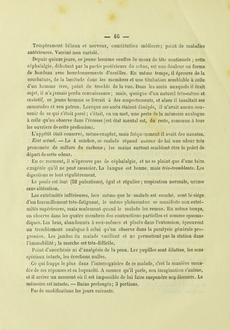 Tempérament bilieux et nerveux, constitution médiocre; point de maladies antérieures. Vacciné non variolé. Depuis quinzejours, ce jeune homme souffre de maux de tête continuels ; cette céphalalgie, débutant par la partie postérieure du crâne, est une douleur en forme de bandeau avec bourdonnements d'oreilles. En même temps, il éprouve de la courbature, de la lassitude dans les membres et une titubation semblable à celle d'un homme ivre, point de trouble de la vue. Dans les accès auxquels il était sujet, il n'a jamais perdu connaissance; mais, quoique d'un naturel très-calme et craintif, ce jeune homme se livrait à des emportements, et alors il insultait ses camarades et son patron. Lorsque ces accès étaient dissipés, il n'avait aucun sou- venir de ce qui s'était passé ; c'était, en un mot, une perte de la mémoire analogue à celle qu'on observe dans l'ivresse (cet état mental est, du reste, commun à tous les ouvriers de cette profession). L'appétit était conservé, même exagéré, mais fréquemment il avait des nausées. Etal actuel. — Le 4 octobre, ce malade répand autour de lui une odeur très prononcée de sulfure de carbone ; les mains surtout semblent être le point de départ de cette odeur. En ce moment, il n'éprouve pas de céphalalgie, et ne se plaint que d'une laim, exagérée qu'il ne peut rassasier. La langue est bonne, mais très-tremblante. Les digestions se font régulièrement. Le pouls est lent (52 pulsations), égal et régulier; respiration normale, urines sans altération. Les extrémités inférieures, lors même que le malade est couché, sont le siège d'un fourmillement très-fatiguant, le même phénomène se manifeste aux extré- mités supérieures, mais seulement quand le malade les remue. En même temps, on observe dans les quatre membres dos contractions partielles et comme spasma- diques.Les bras, abandonnés à eux-mêmes et placés dans l'extension, éprouvent un tremblement analogue à celui qu'on observe dans la paralysie générale pro- gressive. Les jambes du malade vacillent et ne permettent pas la station dans l'immobilité ; la marche est très-difficile. Point d'aneslhésie ni d'analgésie de la peau. Les pupilles sont dilatées, les sens spéciaux intacts, les érections nulles. Ce qui frappe le plus dans l'interrogatoire de ce malade, c'est la manière sacca- dée de ses réponses et sa loquacité. A mesure qu'il parle, son imagination s'anime, et il arrive un moment où il est impossible de lui faire suspendre son discours. La mémoire est intacte. —Bains prolongés; 3 portions. Pas de modifications les jours suivants.