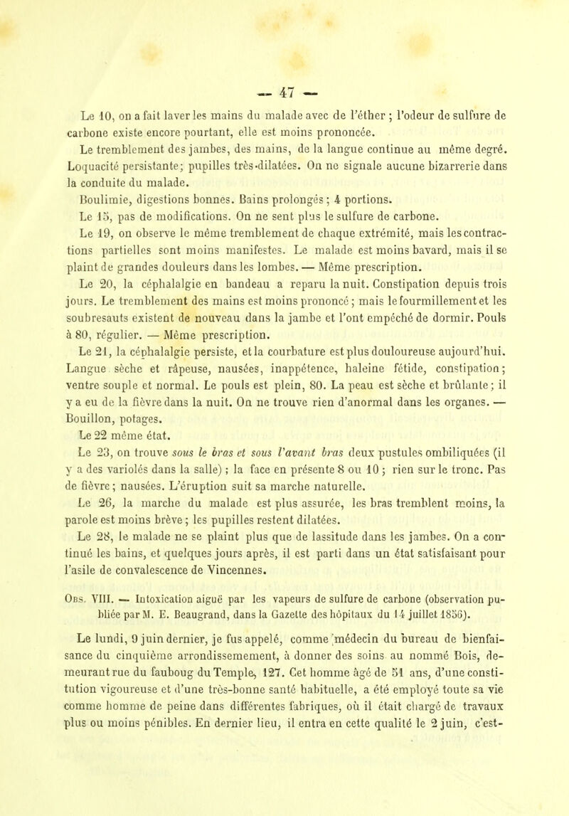 Le 10, on a fait laver les mains du malade avec de l'éther ; l'odeur de sulfure de carbone existe encore pourtant, elle est moins prononcée. Le tremblement des jambes, des mains, de la langue continue au même degré. Loquacité persistante; pupilles très-dilatées. On ne signale aucune bizarrerie dans la conduite du malade. Boulimie, digestions bonnes. Bains prolongés ; -4 portions. Le 13, pas de modifications. On ne sent pl-js le sulfure de carbone. Le 19, on observe le même tremblement de chaque extrémité, mais les contrac- tions partielles sont moins manifestes. Le malade est moins bavard, mais il se plaint de grandes douleurs dans les lombes. — Même prescription. Le 20, la céphalalgie en bandeau a reparu la nuit. Constipation depuis trois jours. Le tremblement des mains est moins prononcé ; mais le fourmillement et les soubresauts existent de nouveau dans la jambe et l'ont empêché de dormir. Pouls à 80, régulier. — Même prescription. Le 21, la céphalalgie persiste, et la courbature est plus douloureuse aujourd'hui. Langue sèche et râpeuse, nausées, inappétence, haleine fétide, constipation; ventre souple et normal. Le pouls est plein, 80. La peau est sèche et brûlante; il y a eu de la fièvre dans la nuit. On ne trouve rien d'anormal dans les organes. — Bouillon, potages. Le 22 même état. Le 23, on trouve sous le bras et sous Vavant bras deux pustules ombiliquées (il y a des variolés dans la salle) ; la face en présente 8 ou 10 ; rien sur le tronc. Pas de fièvre; nausées. L'éruption suit sa marche naturelle. Le 26, la marche du malade est plus assurée, les bras tremblent moins, la parole est moins brève ; les pupilles restent dilatées. Le 28, le malade ne se plaint plus que de lassitude dans les jambes. On a con- tinué les bains, et quelques jours après, il est parti dans un état satisfaisant pour l'asile de convalescence de Vincennes. Obs. Vin. — lutoxication aiguë par les vapeurs de sulfure de carbone (observation pu- bliée par M. E. Beaugrand, dans la Gazelle des hôpitaux du 14 juillet 18S6). Le lundi, 9 juin dernier, je fus appelé, comme médecin du bureau de bienfai- sance du cinquième arrondissemement, à donner des soins au nommé Bois, de- meurant rue du fauboug du Temple, 127. Cet homme âgé de 51 ans, d'une consti- tution vigoureuse et d'une très-bonne santé habituelle, a été employé toute sa vie comme homme de peine dans différentes fabriques, où il était chargé de travaux plus ou moins pénibles. En dernier lieu, il entra en cette qualité le 2 juin, c'est-