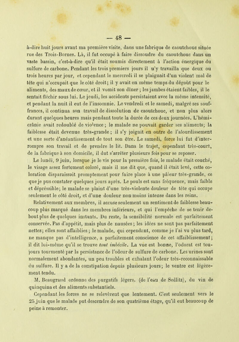 à-dire huit jours avant ma première visite, dans une fabrique de caoutchouc située rue des Trois-Bornes. Là, il fut occupé à faire dissoudre du caoutchouc dans un vaste bassin, c'est-à-dire qu'il était soumis directement à l'action énergique du sulfure de carbone. Pendant les trois premiers jours il n'y travailla que deux ou trois heures par jour, (it cependant le mercredi il se plaignait d'un violent mal de tête qui n'occupait que le côté droit; il y avait en même temps du dégoût pour le aliments, des mauxde cœur, et il vomit son dîner; les jambes étaient faibles, il le sentait fléchir sous lui. Le jeudi, les accidents persistaient avec la même intensité, et pendant la nuit il eut de l'insomnie. Le vendredi et le samedi, malgré ses souf- frances, il continua son travail de dissolution de caoutchouc, et non plus alors durant quelques heures mais pendant toute la durée de ces deux journées. L'hémi- crânie avait redoublé de violence ; le malade ne pouvait garder ses aliments; Id faiblesse était devenue très-grande ; il s'y joignit en outre de l'alourdissement et une sorte d'anéantissement de tout son être. Le samedi, force lui fut d'inter- rompre son travail et de prendre le lit. Dans le trajet, cependant très-court, de la fabrique à son domicile, il dut s'arrêter plusieurs fois pour se reposer. Le lundi, 9 juin, lorsque je le vis pour la première fois, le malade était couché, le visage assez fortement coloré, mais il me dit que, quand il était levé, cette co- loration disparaissait promptement pour faire place à une pâleur très-grande, ce que je pus constater quelques jours après. Le pouls est sans fréquence, mais faible et dépréssikle; le malade se plaint d'une très-violente douleur de tête qui occupe seulement le côté droite et d'une douleur non moins intense dans les reins. Relativement aux membres, il accuse seulement un sentiment de faiblesse beau- coup plus marqué dans les membres inférieurs, et qui l'empêche de se tenir de- bout plus de quelques instants. Du reste, la sensibilité normale est parfaitement conservée. Pas d'appétit, mais plus de nausées ; les idées ne sont pas parfaitement nettes; elles sont affaiblies ; le malade, qui cependant, comme je l'ai vu plus tard, ne manque pas d'intelligence, a parfaitement conscience de cet affaiblissement; il dit lui-même qu'il se trouve tout imbécile. La vue est bonne, l'odorat est tou- jours tourmenté par la persistance de l'odeur de sulfure de carbone. Les urines sont normalement abondantes, un peu troubles et exhalant l'odeur très-reconnaissable du sulfure. Il y a de la constipation depuis plusieurs jours; le ventre est légère- ment tendu. M. Beaugrai'.d ordonne des purgatifs légers, (de l'eau de Sedlitz), du vin de quinquina et des aliments substantiels. Cependant les forces ne se relevèrent que lentement. C'est seulement vers le 25 juin que le malade put descendre de son quatrième étage, qu'il eut beaucoup de peine à remonter.