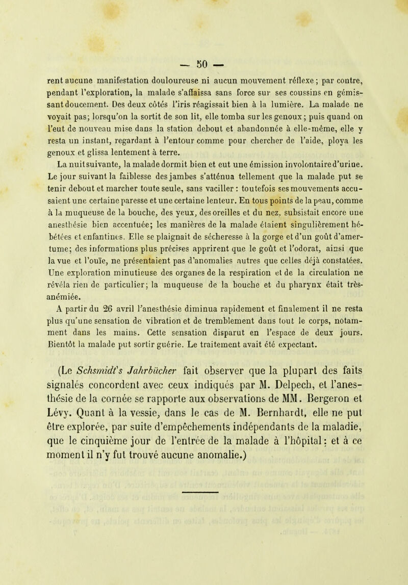 rent aucune manifestation douloureuse ni aucun mouvement réflexe ; par contre, pendant l'exploration, la malade s'affaissa sans force sur ses coussins en gémis- sant doucement. Des deux côtés l'iris réagissait bien à la lumière. La malade ne voyait pas; lorsqu'on la sortit de son lit, elle tomba sur les genoux ; puis quand on l'eut de nouveau mise dans la station debout et abandonnée à elle-même, elle y resta un instant, regardant à Tentour comme pour chercher de l'aide, ploya les genoux et glissa lentement à terre. La nuitsuivante, la malade dormit bien et eut une émission involontaire d'urine. Le jour suivant la faiblesse des jambes s'atténua tellement que la malade put se tenir debout et marcher toute seule, sans vaciller : toutefois ses mouvements accu- saient une certaine paresse et une certaine lenteur. En tous points de la peau, comme à la muqueuse de la bouche, des yeux, des oreilles et du nez, subsistait encore une anesthésie bien accentuée; les manières de la malade étaient singulièrement hé- bétées et enfantines. Elle se plaignait de sécheresse à la gorge et d'un goût d'amer- tume; des informations plus précises apprirent que le goût et l'odorat, ainsi que la vue et l'ouïe, ne présentaient pas d'anomalies autres que celles déjà constatées. Une exploration minutieuse des organes de la respiration et de la circulation ne révéla rien de particulier; la muqueuse de la bouche et du pharynx était très- anémiée. A partir du 26 avril Tanesthésie diminua rapidement et finalement il ne resta plus qu'une sensation de vibration et de tremblement dans tout le corps, notam- ment dans les mains. Cette sensation disparut en l'espace de deux jours. Bientôt la malade put sortir guérie. Le traitement avait été expectant. (Le Schsmidfs Jahrbilcher fait observer que la plupart des faits signalés concordent avec ceux indiqués par M. Delpech, et l'anes- thésie de la cornée se rapporte aux observations de MM. Bergeron et Lévy. Quant à la vessie, dans le cas de M. Bernhardt, elle ne put être explorée, par suite d'empêchements indépendants de la maladie, que le cinquième jour de l'entrée de la malade à l'hôpital : et à ce moment il n'y fut trouvé aucune anomalie.)