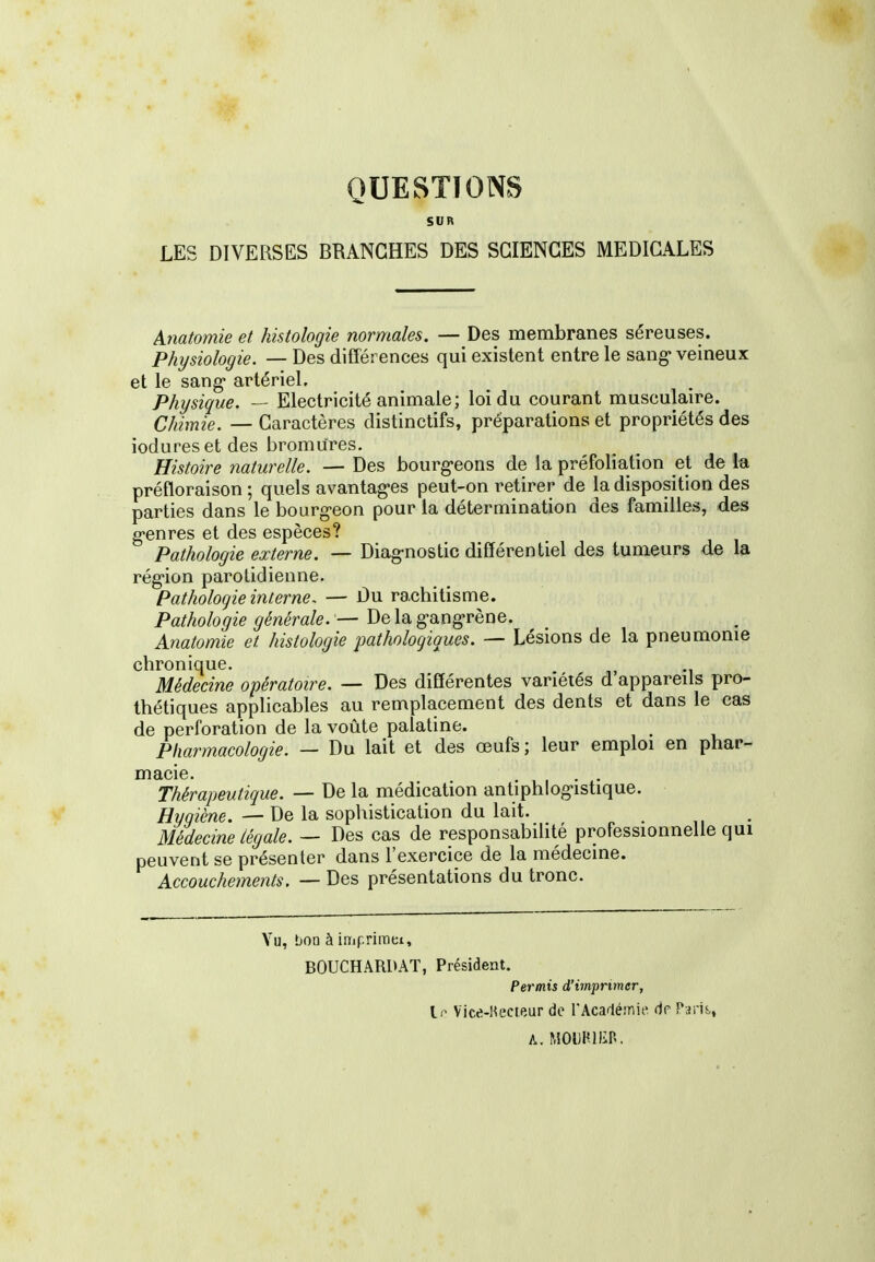 QUESTIONS SUR LES DIVERSES BRANCHES DES SCIENCES MEDICALES Anatomie et histologie normales. — Des membranes séreuses. Physiologie. — Des différences qui existent entre le sang-veineux et le sang- artériel. Physique. — Electricité animale; loi du courant musculaire. Chimie. — Caractères distinctifs, préparations et propriétés des iodureset des bromures. Histoire naturelle. — Des bourg-eons de la préfoliation ei de la préfloraison ; quels avantag-es peut-on retirer de la disposition des parties dans le bourg-eon pour la détermination des familles, des g-enres et des espèces? Pathologie externe. — Diag-nostic différentiel des tumeurs de la rég-ion parotidienne. Pathologie interne. — Du rachitisme. Pathologie générale.— Delagang-rène. Anatomie et histologie pathologiques. — Lésions de la pneumonie chronique. Médecine opératoire. — Des différentes variétés d appareils pro- thétiques applicables au remplacement des dents et dans le cas de perforation de la voûte palatine. Pharmacologie. — Du lait et des œufs ; leur emploi en phar- macie. .... Thérapeutique. — De la médication antiphlog-istique. Hygiène. — De la sophistication du lait. Médecine légale. — Des cas de responsabilité professionnelle qui peuvent se présenter dans l'exercice de la médecine. Accouchements. — Des présentations du tronc. Vu, bOQ à i m p ri m Cl, B0UCHAR1>AT, Président. Permis d'imprimer, II- Vice-Hecteur de l'Acafiéinit» de Paris,, A. ^50lJHllin.