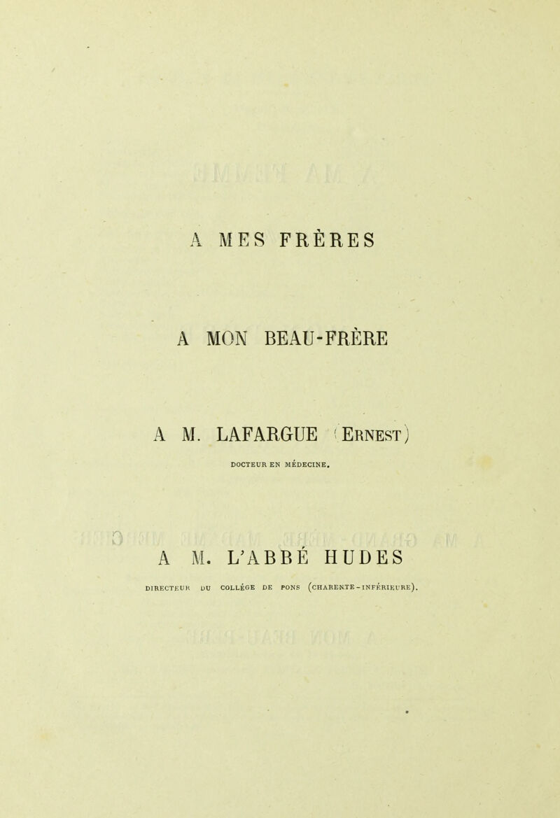 A MES FRÈRES A MON BEAU-FRÈRE A M. LAFARGUE Ernest) DOCTEUR EN MÉDECINE. A M. L^ABBÉ HUDES DIRECTHUR DU COLLÈGE DE PONS (cHARENTE - INFÉRIEURE).