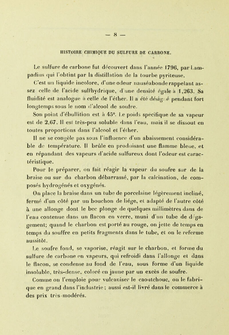 ~ s — HISTOIRE CHIMIQUE DU SULFURE DE CARBONE. Le sulfure de carbone fui découvert dans l'année (796, parLam- padiiis qui l'obtint par la distillation de la tourbe pyrileuse. C'est un liquide incolore, d'une odeur nauséabonde rappelant as- sez celle de l'acide sulfhydrique, d une densité égale à 1,263. Sa fluidité est analogue à celle de l'éther. Il a été désig: é pendant fort longtemps sous le nom d'alcool de soufre. Son point d'ébullition est à 45**. Le poids spécifique de sa vapeur est de 2,67. Il es! très-peu soluble dans l'eau, niais il se dissout en toutes proportions dans l'alcool et l'éiher. Il ne se congèle pas sous l'influence d'un abaissement considéra- ble de température. Il brûle en produisant une flamme bleue, et en répandant des vapeurs d'acide sulfureux dont l'odeur est carac- téristique. Pour le préparer, on fait réagir la vapeur du soufre sur de la braise ou sur du charbon débarrassé, par la calcinalion, de com- posés hydrogénés et oxygénés. On place la braise dans un tube de porcelaine légèrement incliné, fermé d'un côté par un bouchon de liège, et adapté de l'autre côté à une allonge dont le bec plonge de quelques millimètres dans de l'eau contenue dans un flacon en verre, muni d'un tube de d ga- gemenl; quand le charbon est porté au rouge, on jette de temps en temps du souffre en petits fragments dans le tube, et on le referme aussitôt. Le soufre fond, se vaporise, réagit sur le charbon, et forme du sulfure de carbone en vapeurs, qui refroidi dans l'allonge et dans le flacon, se condense au fond de l'eau, sous forme d'un liquide insoluble, très-dense, coloré en jaune par un excès de soufre. Comme on l'emploie pour vulcaniser le caoutchouc, on le fabri- que en grand dans l'industrie ; aussi est-il livré dans le commerce à des prix très-modérés.