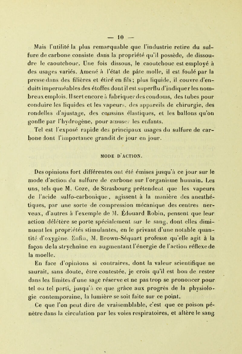 Mais l'utilité la plus remarquable que l'industrie retire du sul- fure de carbone consiste dans la propriété qu'il possède, de dissou- dre le caoutchouc. Utie fois dissous, le caoutchouc est ennpioyé à des usages variés. Amené à l'état de pâle molle, il est foulé par la presse dans des filières et étiré en HIs; plus liquide, il couvre d'en- duits imperméables des étoffes dont il est superflu d'indiquer les nom- breux emplois. Il sert encore à fabriquerdescondoms, des tubes pour conduire les liquides et les vapeurs, des appareils de chirurgie, des rondelles d'ajustage, des cojjssins élastiques, et les ballons qu'on gonfle par l'iiydrogène, pour aaïuser les enfants. Tel est l'exposé rapide des principaux usages du sulfure de car- bone dont l'importance grandit de jour en jour. MODE d'action. Des opinions fort différentes ont été émises jusqu'à ce jour sur le mode d'action du sulfure de carbone sur l'organisme humain. Les uns, tels que M. Coze, de Strasbourg prétendent que les vapeurs de l'acide sulfo-carbonique , agissent à la manière des anesthé- tiques, par une sorte de compression mécanique des centres ner- veux, d'autres à l'exemple de M. Edouard Robin, pensent que leur action délétère se porte spécialement sur le sang, dont elles dimi- nuent les propriétés stimulantes, en le privant d'une notable quan- tité d'oxygène. Enfin, M. Brow^n-Séquart professe qu'elle agit à la façon delà strychnine en augmentant l'énergie de l'action réHexede la moelle. En face d'opinions si contraires, dont la valeur scientifique ne saurait, sans doute, être contestée, je crois qu'il est bon de rester dans les limites d'une sage réserve et ne pas trop se prononcer pour tel ou tel parti, jusqu'à ce que grâce aux progrès de la physiolo- gie contemporaine, la lumière se soit faite sur ce poijat. Ce que l'on peut dire de vraisemblable, c'est que ce poison pé- nètre dans la circulation par les voies respiratoires, et altère le sang