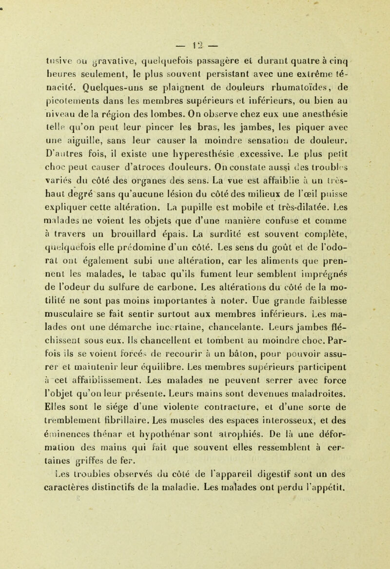 tusive ou gravalive, quelquefois passagère et durant quatre à cinq heures seulement, le plus souvent persistant avec une extrême té- nacité. Quelques-uns se plaignent de douleurs rhumatoïdes, de picotements dans les membres supérieurs et inférieurs, ou bien au niveau de la région des lombes. On observe chez eux une aneslhésie teiln qu'on peut leur pincer les bras, les jambes, les piquer avec une aiguille, sans leur causer la moindre sensation de douleur. D'autres fois, il existe une hyperesthésie excessive. Le plus pelit choc peut causer d'atroces douleurs. On constate aussi des troubles variés du côté des organes des sens. La vue est affaiblie ù un i! ès- haut degré sans qu'aucune lésion du côté des milieux de l'œil puisse expliquer cette altération. La pupille est mobile et très-dilatée. Les malades ne voient les objets que d'une manière confuse et comme à travers un brouillard épais. La surdité est souvent complète, quelquefois elle prédomine d'un côté. Les sens du goût et de l'odo- rat ont également subi une altération, car les aliments que pren- nent les malades, le tabac qu'ils fument leur semblent imprégnés de l'odeur du sulfure de carbone. Les altérations du côté de la mo- tilité ne sont pas moins importantes à noter. Uue grande faiblesse musculaire se fait sentir surtout aux membres inférieurs. Les ma- lades ont une démarche ince rtaine, chancelante. Leurs jambes flé- chissent sous eux. Ils chancellent et tombent au moindre choc. Par- fois ils se voient forcée de recourir à un bâton, pour pouvoir assu- rer et maintenir leur équilibre. Les membres supérieurs participent à cet affaiblissement. Les malades ne peuvent serrer avec force l'objet qu'on leur présente. Leurs mains sont devenues maladroites. Elles sont le siège d'une violente contracture, et d'une sorte de tremblement fibrillaire. Les muscles des espaces inlerosseux, et des é(i)inences thénar et hypothénar sont atrophiés. De là une défor- mation des mains qui fait que souvent elles ressemblent à cer- taines griffes de fer. i.es troubles observés du côté de l'appareil digestif sont un des caractères distinctifs de la maladie. Les malades ont perdu l'appélil.