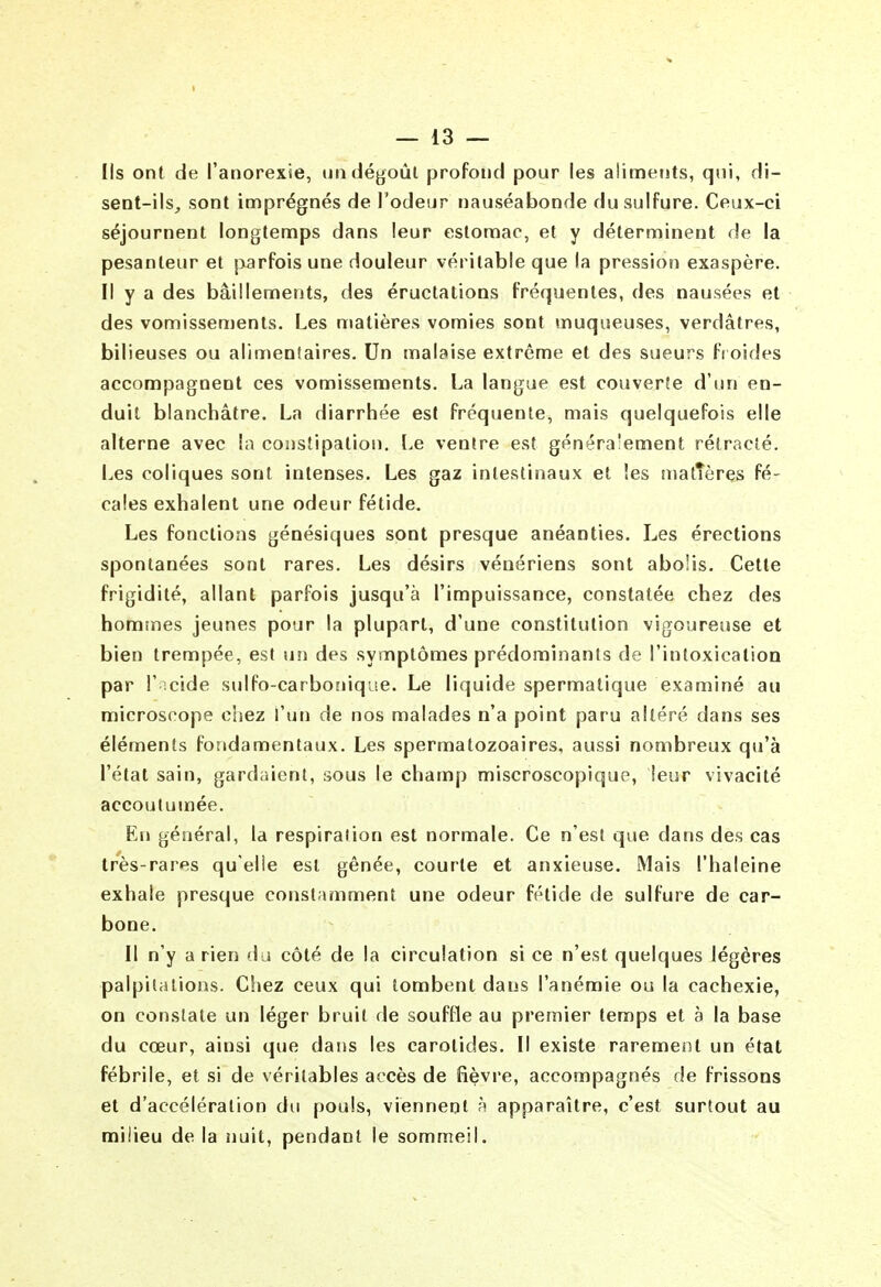 I — 13 — Ils ont de l'anorexie, undégoûl profond pour les aliments, qui, di- sent-ils,, sont imprégnés de l'odeur nauséabonde du sulfure. Ceux-ci séjournent longtemps dans leur estomac, et y déterminent de la pesanteur et parfois une douleur véritable que la pression exaspère. Il y a des bâillements, des éructations fréquentes, des nausées et des vomissements. Les matières vomies sont muqueuses, verdâtres, bilieuses ou alimentaires. Un malaise extrême et des sueurs fi oides accompagnent ces vomissements. La langue est couverte d'un en- duit blanchâtre. La diarrhée est fréquente, mais quelquefois elle alterne avec la constipation. Le ventre est généra'ement rétracté. Les coliques sont intenses. Les gaz intestinaux et les matîères fé- cales exhalent une odeur fétide. Les fonctions génésiques sont presque anéanties. Les érections spontanées sont rares. Les désirs vénériens sont abolis. Cette frigidité, allant parfois jusqu'à l'impuissance, constatée chez des hommes jeunes pour la plupart, d'une constitution vigoureuse et bien trempée, est un des symptômes prédominants de l'intoxication par l' îcide sulfo-carboîiique. Le liquide spermatique examiné au microscope chez l'un de nos malades n'a point paru altéré dans ses éléments fondamentaux. Les spermatozoaires, aussi nombreux qu'à l'état sain, gardaient, sous le champ miscroscopique, leur vivacité accoutumée. En général, la respiration est normale. Ce n'est que dans des cas très-rares qu'elîe est gênée, courte et anxieuse. Mais l'haleine exhale presque constamment une odeur fétide de sulfure de car- bone. II n'y a rien du côté de la circulation si ce n'est quelques légères palpitations. Chez ceux qui tombent dans l'anémie ou la cachexie, on constate un léger bruit de souffle au premier temps et à la base du cœur, ainsi que dans les carotides. Il existe rarement un état fébrile, et si de véritables accès de fièvre, accompagnés de frissons et d'accélération du pouls, viennent à apparaître, c'est surtout au milieu de la nuit, pendant le sommeil.