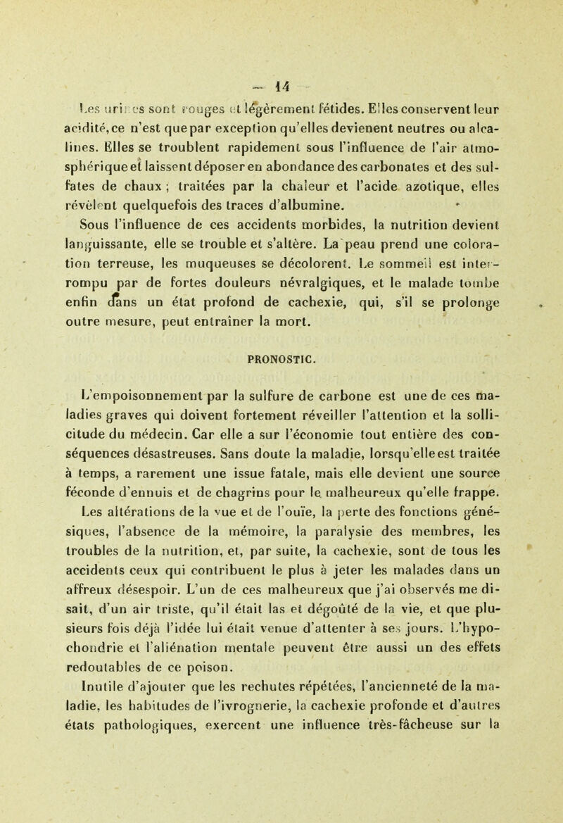 !,es uri; es sont i ouges ;;l legèremeu!. fétides. Elles conservent leur acidité,ce n'est quepar exception qu'ellesdevienent neutres ou alca- lines. Elles se troublent rapidement sous l'influence de l'air atmo- sphérique et laissent déposer en abondance des carbonates et des sul- fates de chaux ; traitées par la chaleur et l'acide azotique, elles révèlent quelquefois des traces d'albumine. Sous l'influence de ces accidents morbides, la nutrition devient languissante, elle se trouble et s'altère. La peau prend une colora- tion terreuse, les muqueuses se décolorent. Le sommeil est inter- rompu par de fortes douleurs névralgiques, et le malade tombe enfin dans un état profond de cachexie, qui, s'il se prolonge outre mesure, peut entraîner la mort. PRONOSTIC. L'empoisonnement par la sulfure de carbone est une de ces ma- ladies graves qui doivent fortement réveiller l'altenlion et la solli- citude du médecin. Car elle a sur l'économie tout entière des con- séquences désastreuses. Sans doute la maladie, lorsqu'elle est traitée à temps, a rarement une issue fatale, mais elle devient une source féconde d'ennuis et de chagrins pour le malheureux qu'elle frappe. Les altérations de la vue et de l'ouïe, la perte des fonctions géné- siques, l'absence de la mémoire, la paralysie des membres, les troubles de la nutrition, et, par suite, la cachexie, sont de tous les accidents ceux qui contribuent le plus à jeter les malades dans un affreux désespoir. L'un de ces malheureux que j'ai observés me di- sait, d'un air triste, qu'il était las et dégoûté de la vie, et que plu- sieurs fois déjà l'idée lui était venue d'attenter à ses jours. L'hypo- chondrie el l'aliénation mentale peuvent être aussi un des effets redoutables de ce poison. Inutile d'ajouter que les rechutes répétées, l'ancienneté de la ma- ladie, les habitudes de l'ivrognerie, la cachexie profonde et d'autres étals pathologiques, exercent une influence très-fâcheuse sur la