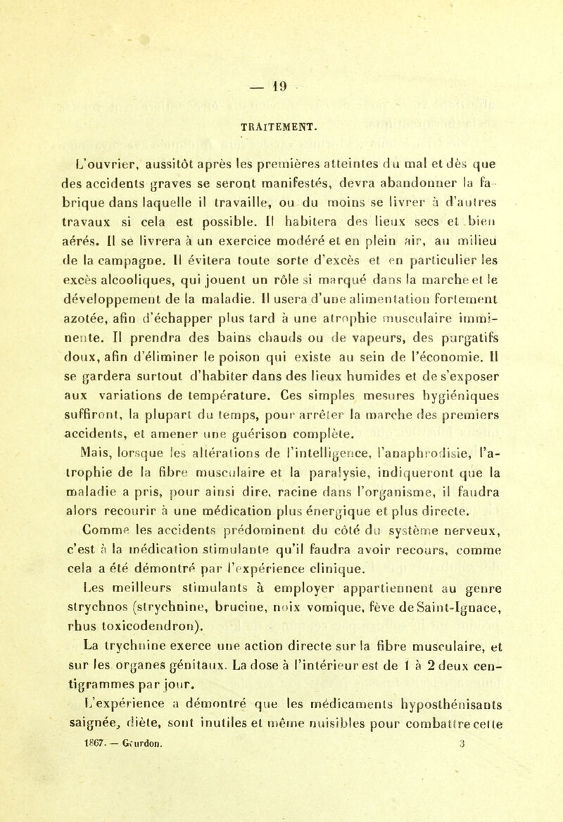 TRAITEMENT. L'ouvrier, aussitôt après les premières atteintes du mal et dèi; que des accidents graves se seront manifestés, devra abandonner la fa brique dans laquelle il travaille, ou du moins se livrer à d'autres travaux si cela est possible. Il habitera des lieux secs et bien aérés. Il se livrera à un exercice modéré et en plein air, au milieu de la campagne. Il évitera toute sorte d'excès et en particulier les excès alcooliques, qui jouent un rôle si marqué dans la marche el le développement de la maladie. Il usera d'une alimentation fortement azotée, afin d'échapper plus tard à une atrophie musculaire immi- nente. Il prendra des bains chauds ou de vapeurs, des purgatifs doux, afin d'éliminer le poison qui existe au sein de l'économie. Il se gardera surtout d'habiter dans des lieux humides et de s'exposer aux variations de température. Ces simples mesures hygiéniques suffiront, la plupart du temps, pour arrêîer la marche des premiers accidents, et amener une guérison complète. Mais, lorsque les altérations de l'intelligence, l'anaphrodisie, l'a- trophie de la fibre musculaire et la paralysie, indiqueront que la maladie a pris, pour ainsi dire, racine dans l'organisme, il faudra alors recourir à une médication plus énergique et plus directe. Comme les accidents prédominent du côté du système nerveux, c'est à la médication stimulante qu'il faudra avoir recours, comme cela a été démontré par l'expérience clinique. Les meilleurs stimulants à employer appartiennent au genre slrychnos (strychnine, brucine, noix vomique, fève de Saint-Ignace, rhus toxicodendron). La trychnine exerce une action directe sur la fibr e musculaire, et sur les organes génitaux. La dose à l'intérieur est de 1 à 2 deux cen- tigrammes par jour. L'expérience a démontré que les médicaments hyposthénisants saignée^ diète, sont inutiles el n)ême nuisibles pour combattre celte 1867.—Gvurdon. 3