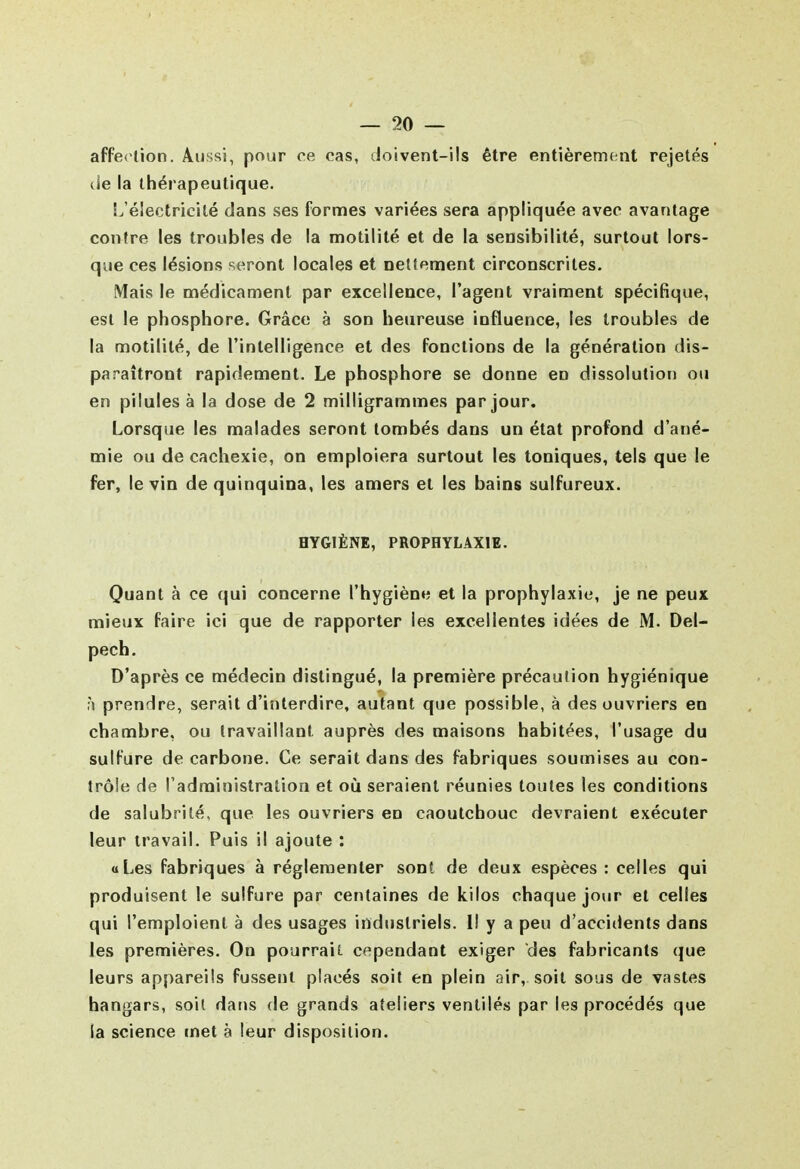 affe( lion. Aussi, pour ce cas, doivent-ils être entièrement rejetés de la thérapeutique. S^éîectricitë dans ses formes variées sera appliquée avec avantage contre les troubles de la motilité et de la sensibilité, surtout lors- que ces lésions seront locales et oetlement circonscrites. Mais le médicament par excellence, l'agent vraiment spécifique, est le phosphore. Grâce à son heureuse influence, les troubles de la motilité, de l'intelligence et des fonctions de la génération dis- paraîtront rapidement. Le phosphore se donne en dissolution ou en pilules à la dose de 2 milligrammes par jour. Lorsque les malades seront tombés dans un état profond d'ané- mie ou de cachexie, on emploiera surtout les toniques, tels que le fer, le vin de quinquina, les amers et les bains sulfureux. HYGIÈNE, PROPHYLAXIE. Quant à ce qui concerne l'hygiène et la prophylaxie, je ne peux mieux faire ici que de rapporter les excellentes idées de M. Del- pech. D'après ce médecin distingué, la première précaution hygiénique prendre, serait d'interdire, autant que possible, à des ouvriers en chambre, ou travaillant auprès des maisons habitées, l'usage du sulfure de carbone. Ce serait dans des fabriques soumises au con- trôle de l'administration et où seraient réunies toutes les conditions de salubrité, que les ouvriers en caoutchouc devraient exécuter leur travail. Puis il ajoute : «Les fabriques à réglementer sont de deux espèces : celles qui produisent le sulfure par centaines de kilos chaque jour et celles qui l'emploient à des usages industriels. Il y a peu d'accidents dans les premières. On pourraiE. cependant exiger des fabricants que leurs appareils fussent placés soit en plein air, soit sous de vastes hangars, soit dat>s de grands ateliers ventilés par les procédés que la science met à leur disposition.