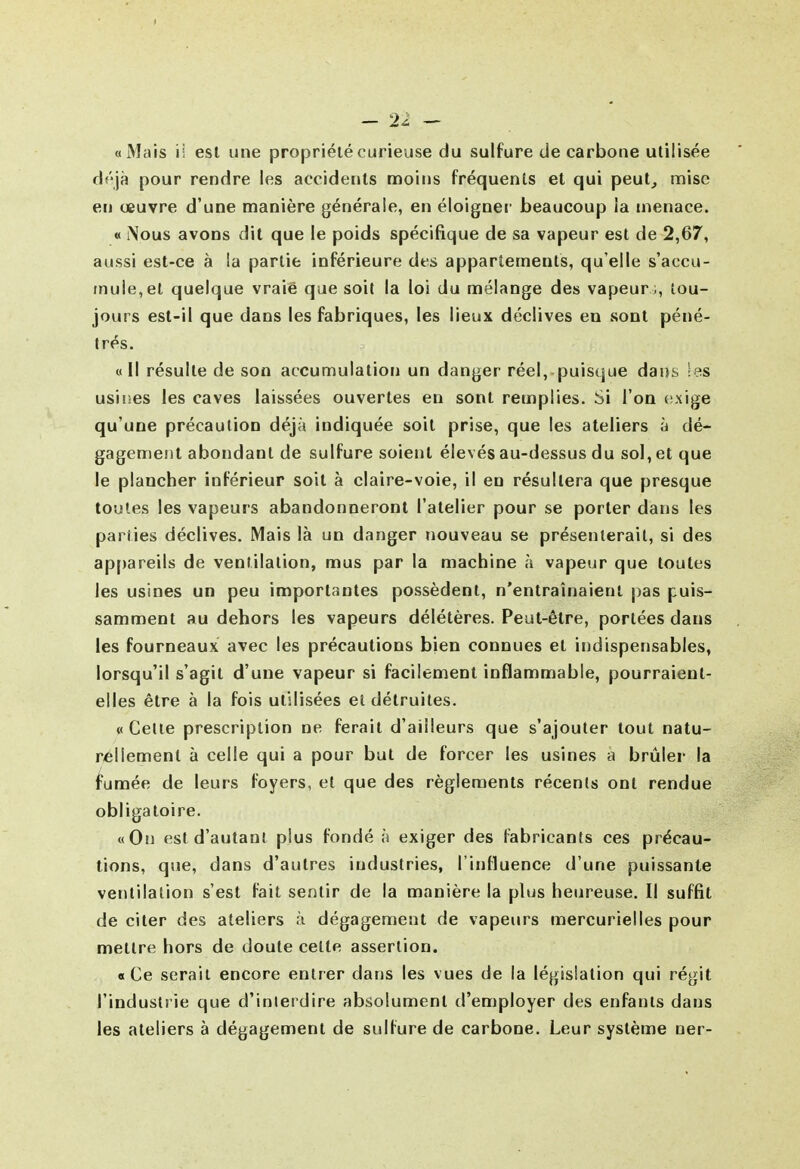«iVIais il est une propriété curieuse du sulfure de carbone utilisée déjà pour rendre les accidents moins fréquents et qui peut^ mise en œuvre d'une manière générale, en éloigner beaucoup la menace. « Nous avons dit que le poids spécifique de sa vapeur est de 2,67, aussi est-ce à la partie inférieure des appartements, qu'elle s'accu- mule, et quelque vraie que soit la loi du mélange des vapeur ;, tou- jours est-il que dans les fabriques, les lieux déclives en sont péné- trés. «Il résulte de son accumulation un danger réel, puisque dans Ses usines les caves laissées ouvertes en sont remplies. Si l'on (ixige qu'une précaution déjà indiquée soit prise, que les ateliers à dé- gagement abondant de sulfure soient élevés au-dessus du sol, et que le plancher inférieur soit à claire-voie, il en résultera que presque toutes les vapeurs abandonneront l'atelier pour se porter dans les parties déclives. Mais là un danger nouveau se présenterait, si des ap[)areils de ventilation, mus par la machine à vapeur que toutes les usines un peu importantes possèdent, n'entraînaient pas puis- samment au dehors les vapeurs délétères. Peut-être, portées dans les fourneaux avec les précautions bien connues et indispensables, lorsqu'il s'agit d'une vapeur si facilement inflammable, pourraient- elles être à la fois utilisées et détruites. «Celle prescription ne ferait d'ailleurs que s'ajouter tout natu- rellement à celle qui a pour but de forcer les usines a brûler la fumée de leurs foyers, et que des règlements récents ont rendue obliga loire. «On est d'autant plus fondé ;) exiger des fabricants ces précau- tions, que, dans d'autres industries, l'influence d'une puissante ventilation s'est fait sentir de la manière la plus heureuse. Il suffit de citer des ateliers à dégagement de vapeurs mercurielles pour mettre hors de doute cette assertion. «Ce serait encore entrer dans les vues de la législation qui régit l'industrie que d'interdire absolument d'employer des enfants dans les ateliers à dégagement de sulfure de carbone. Leur système ner-