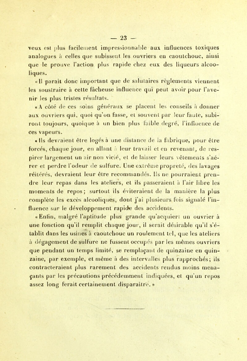 veux esl plus facileinent impressionnable aux influences toxiques analogues à celles que subissent les ouvrieis eu caoutchouc, ainsi que le prouve l'action plus rapide chez eux des liqueurs alcoo- liques. «Il paraît donc important que de salutaires règlements viennent les soustraire à cette fâcheuse influence qui peut avoir pour l'ave- nir les plus tristes résultats. «A côté de ces soins généraux se placent les conseils à donner aux ouvriers qui, quoi qu'on fasse, et souvent par leur faute, subi- ront toujours, quoique à un bien plus faible degré, l'influence de ces vapeurs. «Ils devraient étie logés à une distance de ia fabrique, pour être forcés, cha([ue jour, en allant ;i leur travail et en revenant, de res- pirer largement un air non vicié, et de laisser leurs vêlements s'aé- rer et perdre l'odeur de sulfure. Une extrême propreté, des lavages réitérés, devraient leur être recommandés, lis ne pourraient pren- dre leur repas dans les ateliers, et ils passeraient à l'air libre les moments de repos; surtout ils éviteraient de la manière la plus complète les excès alcooliques, dont j'ai plusieurs fois signalé l'in- fluence sur le développement rapide des accidents. «Enfin, malgré l'aptitude plus grande qu'acquiert un ouvrier à une fonction qu'il remplit chaque jour, il serait désirable qu'il s'é- tablit dans les usines à caoutchouc un roulement tel, que les ateliers à dégagement de sulfure ne fussent occupés parles mêmes ouvriers que pendant un temps limité, se remplaçant de quinzaine en quin- zaine, par exemple, et même à des intervalles plus rapprochés; ils contracteraient plus rarement des accidents rendus moins mena- çants par les précautions précédemment indiquées, et qu'un repos assez long ferait certainement disparaître. »