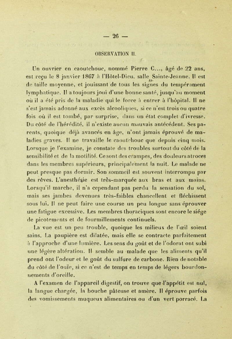 OBSERVATION II. Un ouvrier en caoutchouc, nommé Pierre C..., âgé de 22 ans, est reçu le 8 janvier 1867 à l'Hôlel-Dieu, salle^ Sainle-Jeanne. Il est de taille moyenne, et jouissant de tous les signes du tempérament lymphatique. Il a toujours joui d'une bonne santé, jusqu'au moment où il a été pris de la maladie qui le force à entrer à l'hôpital. Il ne s'est jamais adonné aux excès alcooliques, si ce n'est trois ou quatre fois où il est tombé, par surprise, dans un état complet d'ivresse. Du côté de l'hérédité, il n'existe aucun mauvais antécédent. Ses pa- rents, quoique déjà avancés en âge, n'ont jamais éprouvé de ma- ladies graves. Il ne travaille le caoutchouc que depuis cinq mois. Lorsque je l'examine, je constate des troubles surtout du côté de la sensibilité et de la motilité. Ce sont des crampes,, des douleurs atr oces dans les membres supérieurs, principalement la nuit. Le malade ne peut presque pas dormir. Sou sommeil est souvent interrompu par des rêves. L'anesthé^ie est très-marquée aux bras et aux mains. Lorsqu'il marche, il n'a cependant pas perdu la sensation du sol, mais ses jambes devenues très-faibles chancellent et fléchissent sous lui. I! ne peut faire une course un peu longue sans éprouver une fatigue excessive. I^es membres thoraciques sont encore le siège de picoteracnis et de fourmillements continuels. La vue est un peu trouble, quoique les milieux de l'œil soient sains. La paupière est dilatée, mais elle se contracte parfaitement à l'approche d'une lumière. Les sens du goût et de l'odorat ont subi une légèie altération. Il semble au malade que les alimenls qu'il prend ont l'odeur et le goût du sulfure de carbone. Rien de notable du côté de l'ouïe, si ce n'est de temps en temps de légers bourdon- nements d'oreille. A l'examen de l'appareil digestif, on trouve que l'appétit est nul, la langue chargée, la bouche pâteuse et amère. Il éprouve parfois des vomissements muqueux alimentaires ou d'un vert porracé. La