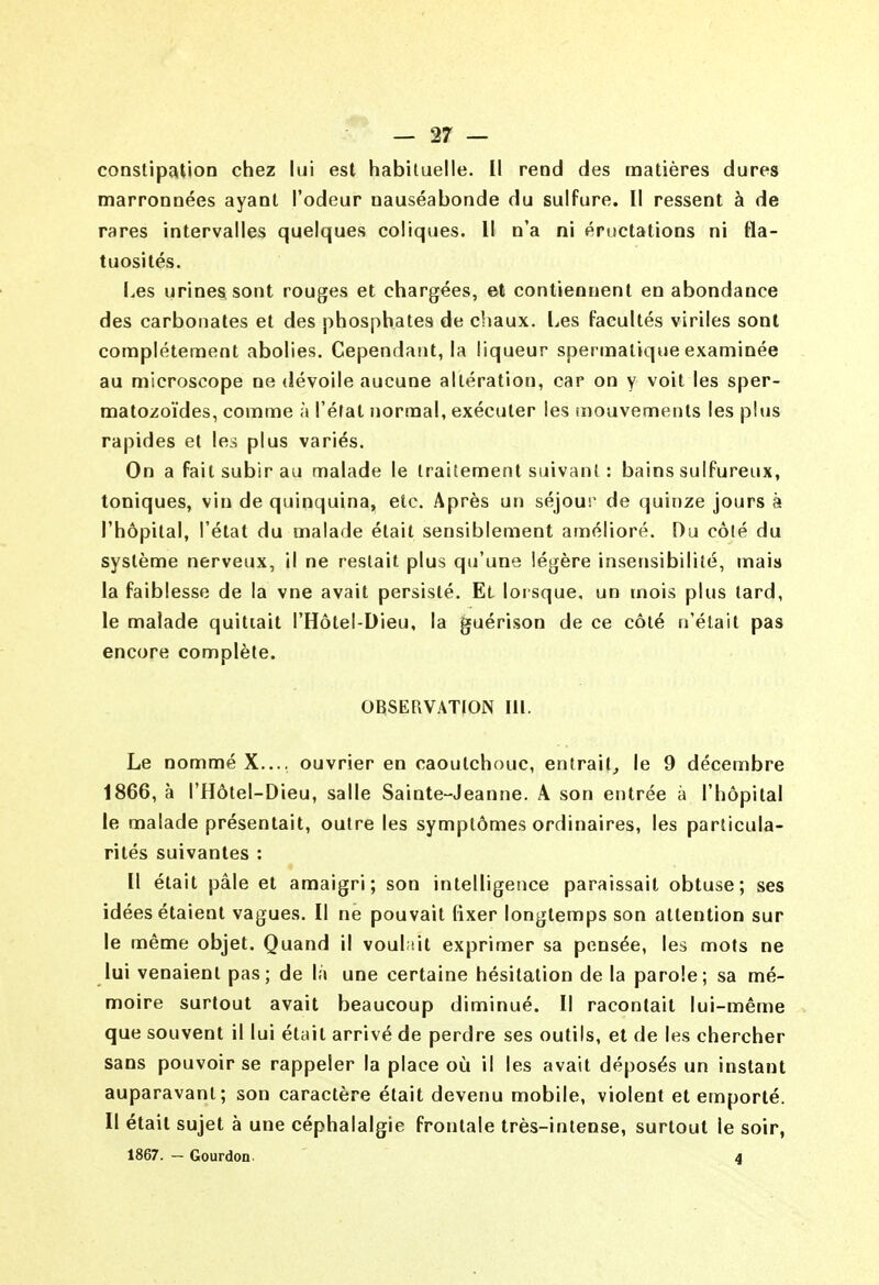 constipation chez lui est habiluelle. Il rend des matières dures marronnées ayant l'odeur nauséabonde du sulfure. Il ressent à de rares intervalles quelques coliques. Il n'a ni éructations ni fla- tuosités. I.es urines sont rouges et chargées, et contiennent en abondance des carbonates et des phosphates de chaux. Les facultés viriles sont complètement abolies. Cependant, la liqueur spermatique examinée au microscope ne dévoile aucune altération, car on y voit les sper- matozoïdes, comme à l'état normal, exécuter les mouvements les plus rapides et les plus variés. On a fait subir au malade le traitement suivant : bains sulfureux, toniques, vin de quinquina, etc. Après un séjour de quinze jours à l'hôpital, l'état du malade était sensiblement amélioré. Du côté du système nerveux, il ne restait plus qu'une légère insensibilité, mais la faiblesse de la vne avait persisté. Et lorsque, un mois plus tard, le malade quittait l'Hôtel-Dieu, la guérison de ce côté n'était pas encore complète. OBSERVATION III. Le nommé X..., ouvrier en caoutchouc, entrait^ le 9 décembre 1866, à l'Hôtel-Dieu, salle Sainte-Jeanne. A son entrée à l'hôpital le malade présentait, outre les symptômes ordinaires, les particula- rités suivantes : Il était pâle et amaigri; son intelligence paraissait obtuse; ses idées étaient vagues. Il ne pouvait (ixer longtemps son attention sur le même objet. Quand il voulait exprimer sa pensée, les mots ne lui venaient pas; de là une certaine hésitation de la parole; sa mé- moire surtout avait beaucoup diminué. Il racontait lui-même que souvent il lui était arrivé de perdre ses outils, et de les chercher sans pouvoir se rappeler la place où il les avait déposés un instant auparavant; son caractère était devenu mobile, violent et emporté. Il était sujet à une céphalalgie frontale très-intense, surtout le soir,