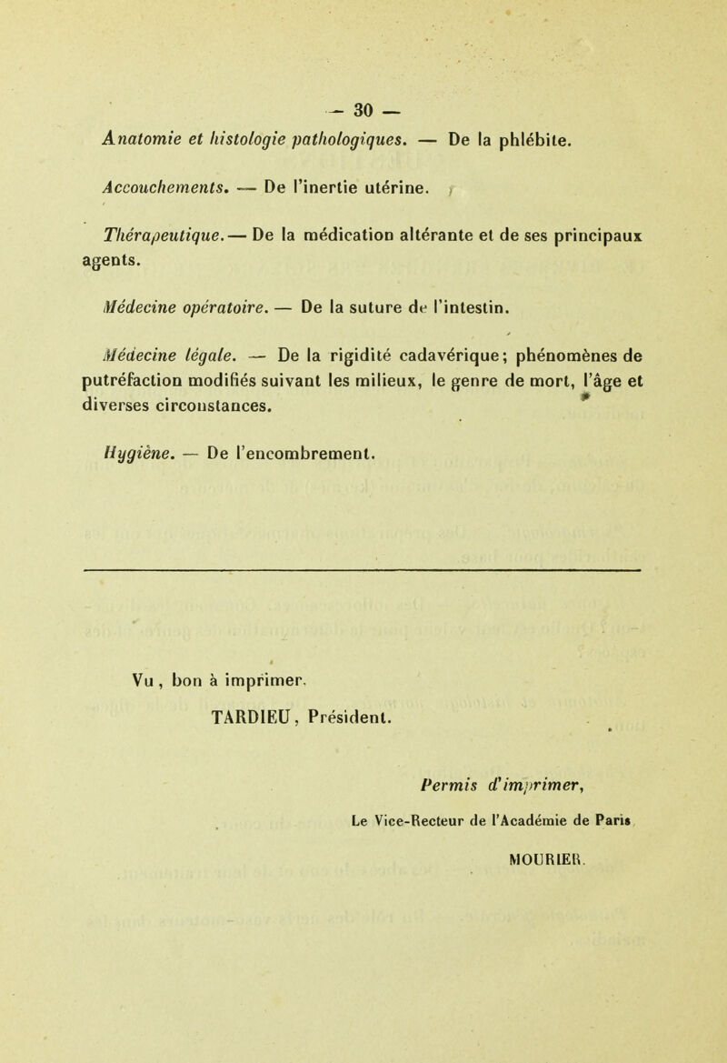 Anatomie et histologie pathologiques. — De la phlébite. Accouchements, — De l'inertie utérine. > Thérapeutique.— De la médication altérante et de ses principaux agents. Médecine opératoire. — De la suture de l'intestin. Médecine légale. — De la rigidité cadavérique; phénomènes de putréfaction modifiés suivant les milieux, le genre de mort, l'âge et diverses circonstances. * Hygiène. — De l'encombrement. Vu , bon à imprimer, TARDIEU, Président. Permis d'imi/rimer, Le Vice-Recteur de l'Académie de Pari» MOURIEB.