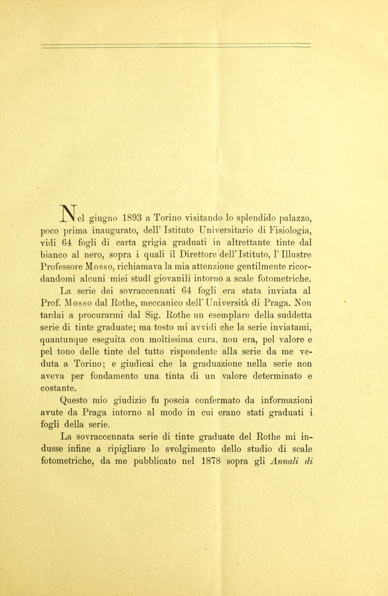 N el giugno 1893 a Torino visitando lo splendido palazzo, poco prima inaugurato, dell' Istituto Universitario di Fisiologia, vidi 64 fogli di carta grigia graduati in altrettante tinte dal bianco al nero, sopra i quali il Direttore dell'Istituto, l'Illustre Professore Mosso, richiamava la mia attenzione gentilmente ricor- dandomi alcuni miei studi giovanili intorno a scale fotometriche. La serie dei sovraccennati 64 fogli era stata inviata al Prof. Mosso dal Rothe, meccanico dell'Università di Praga. Non tardai a procurarmi dal Sig. Rothe un esemplare della suddetta serie di tinte graduate; ma tosto mi avvidi che la serie inviatami, quantunque eseguita con moltissima cura, non era, pel valore e pel tono delle tinte del tutto rispondente alla serie da me ve- duta a Torino; e giudicai che la graduazione nella serie non aveva per fondamento una tinta di un valore determinato e costante. Questo mio giudizio fu poscia confermato da informazioni avute da Praga intorno al modo in cui erano stati graduati i fogli della serie. La sovraccennata serie di tinte graduate del Rothe mi in- dusse infine a ripigliare lo svolgimento dello studio di scale fotometriche, da me pubblicato nel 1878 sopra gli Annali di