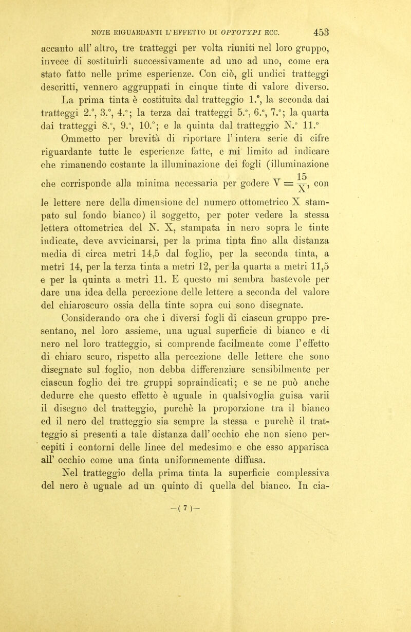 accanto all' altro, tre tratteggi per volta riuniti nel loro gruppo, invece di sostituirli successivamente ad uno ad uno, come era stato fatto nelle prime esperienze. Con ciò, gli undici tratteggi descritti, vennero aggruppati in cinque tinte di valore diverso. La prima tinta è costituita dal tratteggio 1., la seconda dai tratteggi 2.°, 3.°, 4.°; la terza dai tratteggi 5,°, 6.°, 7.°; la quarta dai tratteggi 8.% 9., 10.; e la quinta dal tratteggio N.° 11.° Ommetto per brevità di riportare l'intera serie di cifre riguardante tutte le esperienze fatte, e mi limito ad indicare che rimanendo costante la illuminazione dei fogli (illuminazione 15 che corrisponde alla minima necessaria per godere V = con le lettere nere della dimensione del numero ottometrico X stam- pato sul fondo bianco) il soggetto, per poter vedere la stessa lettera ottometrica del N. X, stampata in nero sopra le tinte indicate, deve avvicinarsi, per la prima tinta fino alla distanza media di circa metri 14,5 dal foglio, per la seconda tinta, a metri 14, per la terza tinta a metri 12, per la quarta a metri 11,5 e per la quinta a metri 11. E questo mi sembra bastevole per dare una idea della percezione delle lettere a seconda del valore del chiaroscuro ossia della tinte sopra cui sono disegnate. Considerando ora che i diversi fogli di ciascun gruppo pre- sentano, nel loro assieme, una ugual superficie di bianco e di nero nel loro tratteggio, si comprende facilmente come l'effetto di chiaro scuro, rispetto alla percezione delle lettere che sono disegnate sul foglio, non debba differenziare sensibilmente per ciascun foglio dei tre gruppi sopraindicati; e se ne può anche dedurre che questo effetto è uguale in qualsivoglia guisa varii il disegno del tratteggio, purché la proporzione tra il bianco ed il nero del tratteggio sia sempre la stessa e purché il trat- teggio si presenti a tale distanza dall' occhio che non sieno per- cepiti i contorni delle linee del medesimo e che esso apparisca all' occhio come una tinta uniformemente diffusa. Nel tratteggio della prima tinta la superficie complessiva del nero è uguale ad un quinto di quella del bianco. In cia- -(7)-