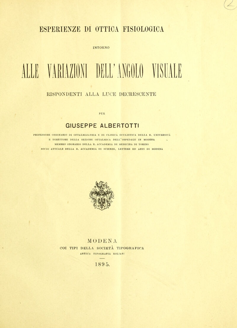 ESPERIENZE DI OTTICA FISIOLOGICA INTORNO 11 fAlimi ill'MftlO fISllLI RISPONDENTI ALLA LUCE DECRESCENTE PEK GIUSEPPE ALBERTOTTI PROFESSORE ORDINARIO DI OFT ALMOJ ATRI A F. DI CLINICA OCULISTICA DELLA R. UNIVERSITÀ E DIRETTORE DELLA SEZIONE OFTALMICA DELL'OSPEDALE IN MODENA v MEMBRO ONORARIO DELLA R. ACCADEMIA DI MEDICINA DI TORINO 30CI0 ATTUALE DELLA R. ACCADEMIA DI SCIENZE, LETTERE ED ARTI DI MODENA MODENA COI TIPI DELLA SOCIETÀ TIPOGRAFICA 1895.