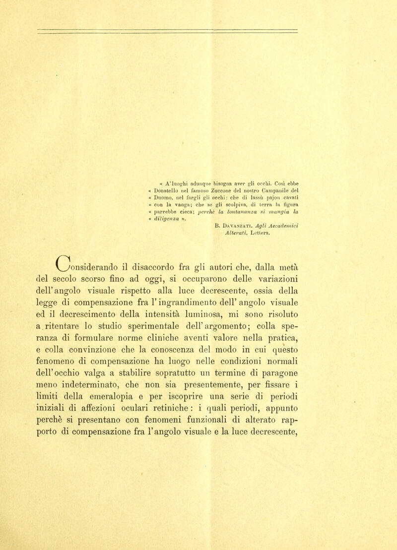 « A'luoghi adunque bisogna aver gli ocelli. Così ebbe « Donatello nel famoso Zuccone del nostro Campanile del « Duomo, nel fargli gli occhi: che di lassù pajon cavati « con la vanga; che se gli scolpiva, di terra la figura « parrebbe cieca; perchè la lontananza si mangia la « diligenza ». B. Davanzati. Agli Accademici Alterati, Lettera. (Considerando il disaccordo fra gli autori che, dalla metà del secolo scorso fino ad oggi, si occuparono delle variazioni dell'angolo visuale rispetto alla luce decrescente, ossia della legge di compensazione fra Y ingrandimento dell' angolo visuale ed il decrescimento della intensità luminosa, mi sono risoluto a. ritentare lo studio sperimentale dell' argomento ; colla spe- ranza di formulare norme cliniche aventi valore nella pratica, e colla convinzione che la conoscenza del modo in cui questo fenomeno di compensazione ha luogo nelle condizioni normali dell'occhio valga a stabilire sopratutto un termine di paragone meno indeterminato, che non sia presentemente, per jfissare i limiti della emeralopia e per iscoprire una serie di periodi iniziali di affezioni oculari retiniche : i quali periodi, appunto perchè si presentano con fenomeni funzionali di alterato rap- porto di compensazione fra l'angolo visuale e la luce decrescente.