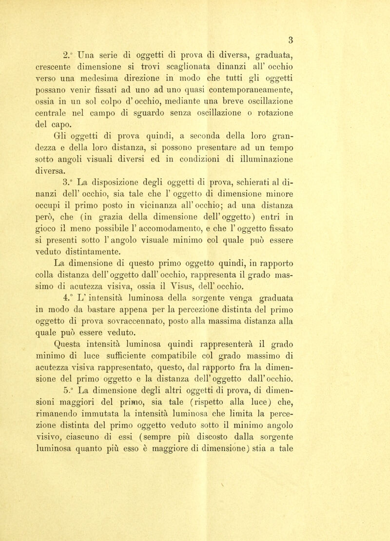 2. ° Una serie di oggetti di prova di diversa, graduata, crescente dimensione si trovi scaglionata dinanzi ali' occhio verso una medesima direzione in modo che tutti gli oggetti possano venir fìssati ad uno ad uno quasi contemporaneamente, ossia in un sol colpo d' occhio, mediante una breve oscillazione centrale nel campo di sguardo senza oscillazione o rotazione del capo. Gli oggetti di prova quindi, a seconda della loro gran- dezza e della loro distanza, si possono presentare ad un tempo sotto angoli visuali diversi ed in condizioni di illuminazione diversa. 3.  La disposizione degli oggetti di prova, schierati al di- nanzi dell' occhio, sia tale che 1' oggetto di dimensione minore occupi il primo posto in vicinanza all'occhio; ad una distanza però, che (in grazia della dimensione dell'oggetto) entri in gioco il meno possibile V accomodamento, e che 1' oggetto fìssato si presenti sotto l'angolo visuale minimo col quale può essere veduto distintamente. La dimensione di questo primo oggetto quindi, in rapporto colla distanza dell' oggetto dall' occhio, rappresenta il grado mas- simo di acutezza visiva, ossia il Visus, dell' occhio. 4.  L'intensità luminosa della sorgente venga graduata in modo da bastare appena per la percezione distinta del primo oggetto di prova sovraccennato, posto alla massima distanza alla quale può essere veduto. Questa intensità luminosa quindi rappresenterà il grado minimo di luce sufficiente compatibile col grado massimo di acutezza visiva rappresentato, questo, dal rapporto fra la dimen- sione del primo oggetto e la distanza dell'oggetto dall'occhio. 5. ° La dimensione degli altri oggetti di prova, di dimen- sioni maggiori del primo, sia tale (rispetto alla luce) che, rimanendo immutata la intensità luminosa che limita la perce- zione distinta del primo oggetto veduto sotto il minimo angolo visivo^ ciascuno di essi (sempre più discosto dalla sorgente luminosa quanto piiì esso è maggiore di dimensione) stia a tale