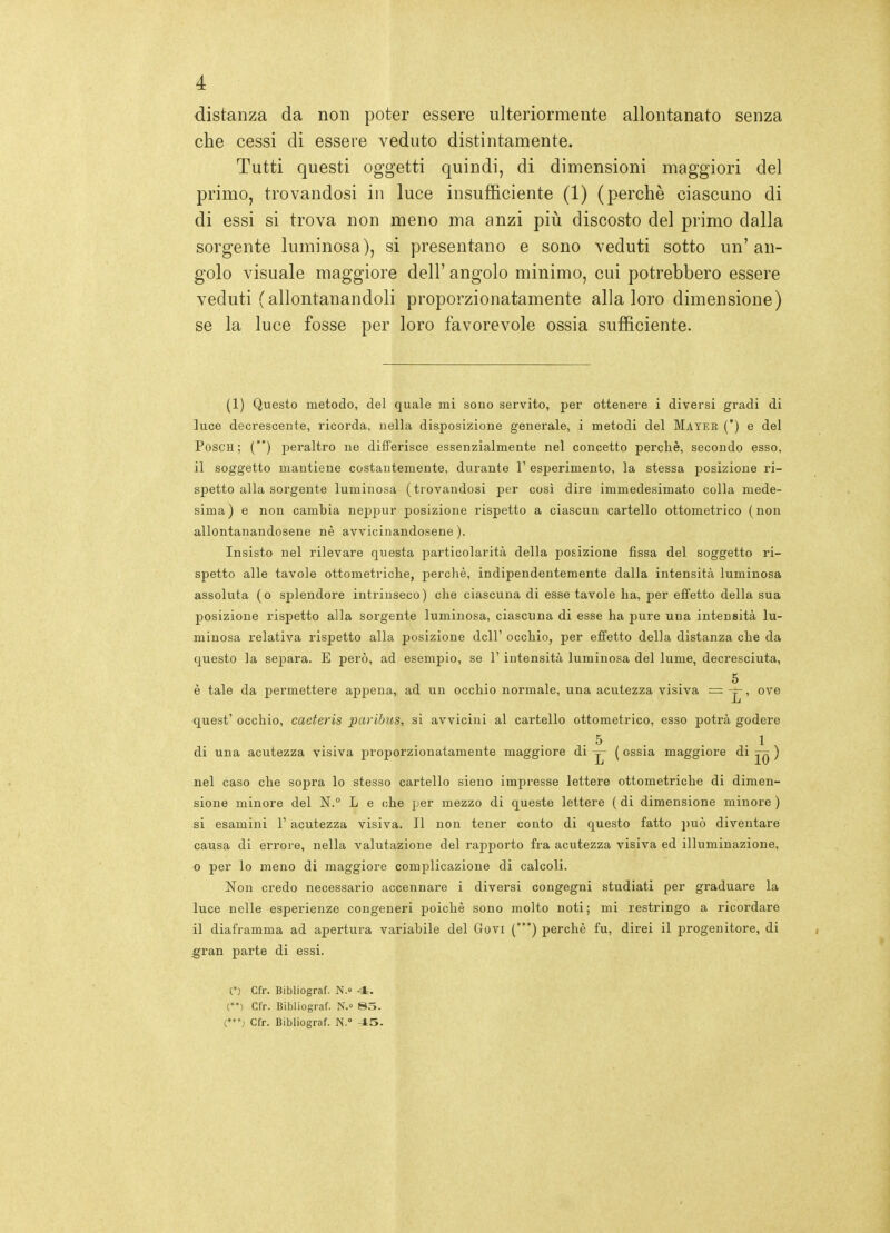 distanza da non poter essere ulteriormente allontanato senza che cessi di essere veduto distintamente. Tutti questi oggetti quindi, di dimensioni maggiori del primo, trovandosi in luce insufficiente (1) (perchè ciascuno di di essi si trova non meno ma anzi più discosto del primo dalla sorgente luminosa), si presentano e sono veduti sotto un'an- golo visuale maggiore dell' angolo minimo, cui potrebbero essere veduti (allontanandoli proporzionatamente alla loro dimensione) se la luce fosse per loro favorevole ossia sufficiente. (1) Questo metodo, del quale mi sono servito, per ottenere i diversi gradi di luce decrescente, ricorda, nella disposizione generale, i metodi del Mayer (') e del Posc'H ; () jDeraltro ne differisce essenzialmente nel concetto perchè, secondo esso, il soggetto mantiene costantemente, durante 1' esperimento, la stessa posizione ri- spetto alla sorgente luminosa (trovandosi per così dire immedesimato colla mede- sima) e non cambia neppur posizione rispetto a ciascun cartello ottometrico (non allontanandosene nè avvicinandosene). Insisto nel rilevare questa particolarità della posizione fissa del soggetto ri- spetto alle tavole ottometriche, ])erchè, indipendentemente dalla intensità luminosa assoluta (o splendore intrinseco) che ciascuna di esse tavole ha, per efifetto della sua posizione rispetto alla sorgente luminosa, ciascuna di esse ha pure una intensità lu- minosa relativa rispetto alla posizione dell' occhio, per effetto della distanza che da questo la se^^ara. E però, ad esempio, se 1' intensità luminosa del lume, decresciuta, 5 è tale da permettere appena, ad un occhio normale, una acutezza visiva = -j-, ove quest' occhio, caeteris paribns, si avvicini al cartello ottometrico, esso potrà godere ,.5 . . . 1 , di una acutezza visiva proporzionatamente maggiore di ( ossia maggiore di ) nel caso che sopra lo stesso cartello sieno impresse lettere ottometriche di dimen- sione minore del N.° L e che per mezzo di queste lettere ( di dimensione minore ) si esamini 1' acutezza visiva. Il non tener conto di questo fatto ])uò diventare causa di errore, nella valutazione del rapporto fra acutezza visiva ed illuminazione, o per lo meno di maggiore complicazione di calcoli. Non credo necessario accennare i diversi congegni studiati per graduare la luce nelle esperienze congeneri poiché sono molto noti; mi restringo a ricordare il diaframma ad apertura variabile del Govi (*) perchè fu, direi il progenitore, di gran parte di essi. O Cfr. Bibliograf. N.» 4. (*') Cfr. Bibliograf. N. 85. Cfr. Bibliograf. N.° 45.