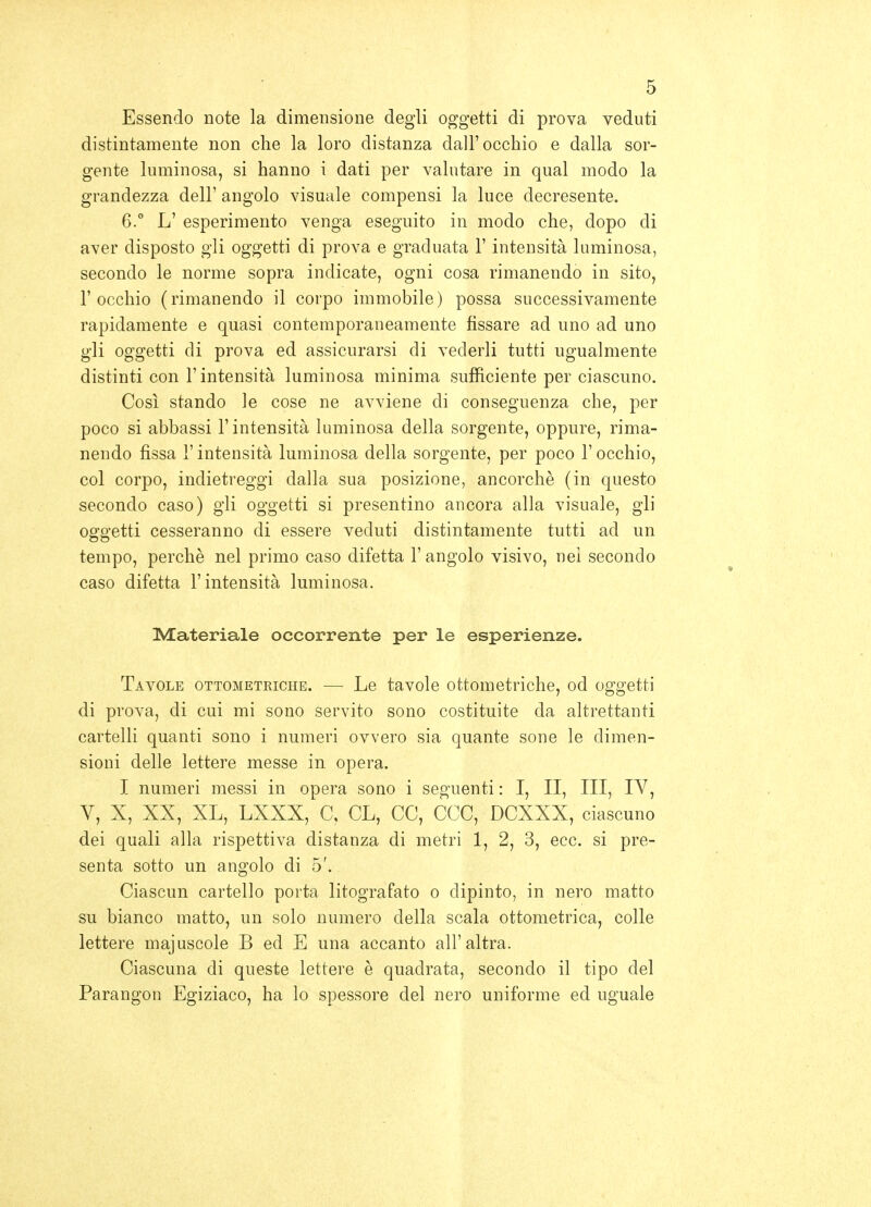 Essendo note la dimensione degli oggetti di prova veduti distintamente non che la loro distanza dall'occhio e dalla sor- gente luminosa, si hanno i dati per valutare in qual modo la grandezza dell' angolo visuale compensi la luce decresente. 6.° L' esperimento venga eseguito in modo che, dopo di aver disposto gli oggetti di prova e graduata l'intensità luminosa, secondo le norme sopra indicate, ogni cosa rimanendo in sito, l'occhio (rimanendo il corpo immobile) possa successivamente rapidamente e quasi contemporaneamente fissare ad uno ad uno gli oggetti di prova ed assicurarsi di vederli tutti ugualmente distinti con l'intensità luminosa minima sufficiente per ciascuno. Così stando le cose ne avviene di conseguenza che, per poco si abbassi l'intensità luminosa della sorgente, oppure, rima- nendo fissa r intensità luminosa della sorgente, per poco l'occhio, col corpo, indietreggi dalla sua posizione, ancorché (in questo secondo caso) gli oggetti si presentino ancora alla visuale, gli oggetti cesseranno di essere veduti distintamente tutti ad un tempo, perchè nel primo caso difetta l'angolo visivo, nel secondo caso difetta l'intensità luminosa. Materiale occorrente per le esperienze. Tavole ottometriche. — Le tavole ottometriche, od oggetti di prova, di cui mi sono servito sono costituite da altrettanti cartelli quanti sono i numeri ovvero sia quante sono le dimen- sioni delle lettere messe in opera. I numeri messi in opera sono i seguenti : I, II, III, IV, V, X, XX, XL, LXXX, C, CL, CC, CCC, DCXXX, ciascuno dei quali alla rispettiva distanza di metri 1, 2, 3, ecc. si pre- senta sotto un angolo di 5'. Ciascun cartello porta litografato o dipinto, in nero matto su bianco matto, un solo numero della scala ottometrica, colle lettere majuscole B ed E una accanto all'altra. Ciascuna di queste lettere è quadrata, secondo il tipo del Parangon Egiziaco, ha lo spessore del nero uniforme ed uguale