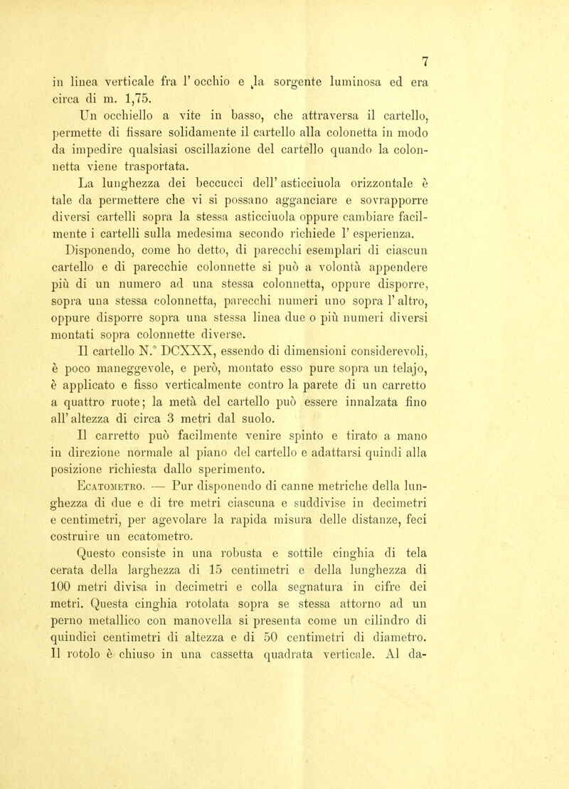 in linea verticale fra 1' occhio e Ja sorgente luminosa ed era circa di m. 1,75. Un occhiello a vite in basso, che attraversa il cartello, permette di fissare solidamente il cartello alla colonetta in modo da impedire qualsiasi oscillazione del cartello quando la colon- netta viene trasportata. La lunghezza dei beccucci dell' asticciuola orizzontale è tale da permettere che vi si possano agganciare e sovrapporre diversi cartelli sopra la stessa asticciuola oppure cambiare facil- mente i cartelli sulla medesima secondo richiede 1' esperienza. Disponendo, come ho detto, di parecchi esemplari di ciascun cartello e di parecchie colonnette si può a volontà appendere più di un numero ad una stessa colonnetta, oppure disporre, sopra una stessa colonnetta, parecchi numeri uno sopra 1' altro, oppure disporre sopra una stessa linea due o più numeri diversi montati sopra colonnette diverse. Il cartello N. DCXXX, essendo di dimensioni considerevoli, è poco maneggevole, e però, montato esso pure sopra un telajo, è applicato e fisso verticalmente contro la parete di un carretto a quattro ruote; la metà del cartello può essere innalzata fino all'altezza di circa 3 metri dal suolo. Il carretto può facilmente venire spinto e tirato a mano in direzione normale al piano del cartello e adattarsi quindi alla posizione richiesta dallo sperimento. EcATOMETRO. — Pur dispoucudo di canne metriche della lun- ghezza di due e di tre metri ciascuna e suddivise in decimetri e centimetri, per agevolare la rapida misura delle distanze, feci costruire un ecatometro. Questo consiste in una robusta e sottile cinghia di tela cerata della larghezza di 15 centimetri e della lunghezza di 100 metri divisa in decimetri e colla segnatura in cifre dei metri. Questa cinghia rotolata sopra se stessa attorno ad un perno metallico con manovella si presenta come un cilindro di quindici centimetri di altezza e di 50 centimetri di diametro. Il rotolo è chiuso in una cassetta quadrata verticale. Al da-