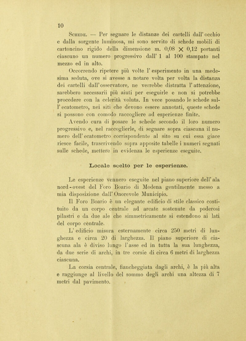 Schede. — Per segnare le distanze dei cartelli dall' occhio e dalla sorgente luminosa, mi sono servito di schede mobili di cartoncino rigido della dimensione m. 0,08 X 0^12 portanti ciascuno un numero progressivo dall' 1 al 100 stampato nel mezzo ed in alto. Occorrendo ripetere pili volte 1' esperimento in una mede- sima seduta, ove si avesse a notare volta per volta la distanza dei cartelli dall'osservatore^ ne verrebbe distratta l'attenzione, sarebbero necessari! più aiuti per eseguirle e non si potrebbe procedere con la celerità voluta. In vece posando le schede sul- r ecatometro, nei siti che devono essere annotati, queste schede si possono con comodo raccogliere ad esperienze finite. Avendo cura di posare le schede secondo il loro numero progressivo e, nel raccoglierle, di segnare sopra ciascuna il nu- mero dell' ecatometro corrispondente al sito su cui essa giace riesce facile, trascrivendo sopra apposite tabelle i numeri segnati sulle schede, mettere in evidenza le esperienze eseguite. Locale scelto per le esperienze. Le esperienze vennero eseguite nel piano superiore dell' ala nord-ovest del Foro Boario di Modena gentilmente messo a mia disposizione dall' Onorevole Municipio. Il Foro Boario è un elegante edificio di stile classico costi- tuito da un corpo centrale ad arcate sostenute da poderosi pilastri e da due ale che simmetricamente si estendono ai lati del corpo cèntrale. L' edifìcio misura esternamente circa 250 metri di lun- ghezza e circa 20 di larghezza. Il piano superiore di cia- scuna ala è diviso lungo l'asse ed in tutta la sua lunghezza, da due serie di archi, in tre corsie di circa 6 metri di larghezza ciascuna. La corsia centrale, fiancheggiata dagli archi, è la più alta e raggiunge al livello del sommo degli archi una altezza di 7 metri dal pavimento.