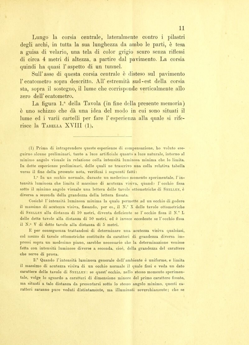 Lungo la corsia centrale, lateralmente contro i pilastri degli archi, in tutta la sua lunghezza da ambo le parti, è tesa a guisa di velario, una tela di color grigio scuro senza riflessi di circa 4 metri di altezza, a partire dal pavimento. La corsia quindi ha quasi 1' aspetto di un tunnel. Suir asse di questa corsia centrale è disteso sul pavimento r ecatometro sopra descritto. All'estremità sud-est della corsia sta, sopra il sostegno, il lume che corrisponde verticalmente allo zero dell' ecatometro. La figura l. della Tavola (in fine della presente memoria) è uno schizzo che dà una idea del modo in cui sono situati il lume ed i varii cartelli per fare 1' esperienza alla quale si rife- risce la Tabella XVIII (1). (1) Prima di intraprendere queste esperienze di compensazione, ho voluto ese- guirne alcune preliminari, tanto a luce artificiale quanto a luce naturale, intorno al minimo angolo visuale in relazione colla intensità luminosa minima die lo limita. In dette esperienze preliminari, delle quali ne trascrivo una colla relativa tabella verso il fine della presente nota, verificai i seguenti fatti : 1. ° In un occhio normale, durante un medesimo momento sperimentale, l'in- tensità luminosa che limita il massimo di acutezza visiva, quando 1' occhio fissa sotto il minimo angolo visuale una lettera delle tavole ottometriche di Snellen, è diversa a seconda della grandezza della lettera fissata. Cosichè r intensità luminosa minima la quale permette ad un occhio di godere il massimo di acutezza visiva, fissando, per es., il N. X delle tavole ottometriche di Snellen alla distanza di 10 metri, diventa deficiente se 1' occhio fissa il N.° L delle dette tavole alla distanza di 50 metri, ed è invece eccedente se Y occhio fissa il N.° V di dette tavole alla distanza di 5 metri. E per conseguenza trattandosi di determinare una acutezza visiva qualsiasi, col mezzo di tavole ottometriche costituite da caratteri di grandezza diversa im- pressi sopra un medesimo piano, sarebbe necessario che la determinazione venisse fatta con intensità luminose diverse a seconda, cioè, della grandezza del carattere che serve di prova. 2. ° Quando l'intensità luminosa generale dell'ambiente è uniforme, e limita il massimo di acutezza visiva di un occhio normale il quale fissi e veda un dato carattere delle tavole di Snellen : se quest' occhio, nello stesso momento sperimen- tale, volge lo sguardo a caratteri di dimensione minore del primo carattere fissato, ma situati a tale distanza da presentarsi sotto lo stesso angolo minimo, questi ca- ratteri saranno pure veduti distintamente, ma illuminati soverchiamente ; che se