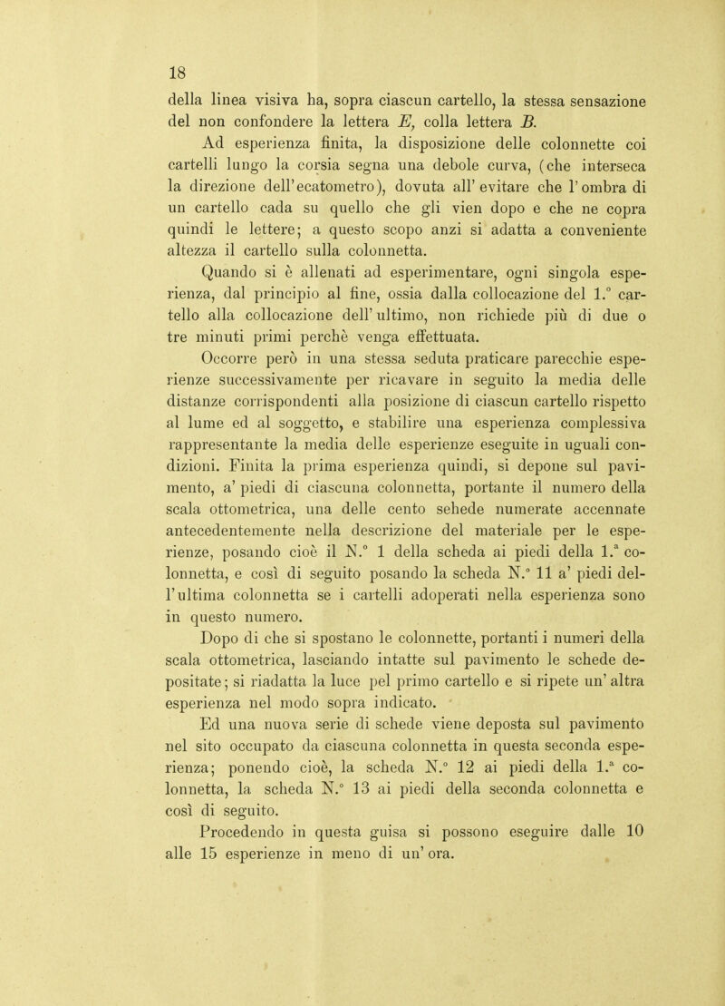 della linea visiva ha, sopra ciascun cartello, la stessa sensazione del non confondere la lettera colla lettera B. Ad esperienza finita, la disposizione delle colonnette coi cartelli lungo la corsia segna una debole curva, (che interseca la direzione dell'ecatometro), dovuta all'evitare che l'ombra di un cartello cada su quello che gli vien dopo e che ne copra quindi le lettere; a questo scopo anzi si adatta a conveniente altezza il cartello sulla colonnetta. Quando si è allenati ad esperimentare, ogni singola espe- rienza, dal principio al fine, ossia dalla collocazione del 1. car- tello alla collocazione dell' ultimo, non richiede più di due o tre minuti primi perchè venga effettuata. Occorre però in una stessa seduta praticare parecchie espe- rienze successivamente per ricavare in seguito la media delle distanze corrispondenti alla posizione di ciascun cartello rispetto al lume ed al soggetto, e stabilire una esperienza complessiva rappresentante la media delle esperienze eseguite in uguali con- dizioni. Finita la prima esperienza quindi, si depone sul pavi- mento, a' piedi di ciascuna colonnetta, portante il numero della scala ottometrica, una delle cento sehede numerate accennate antecedentemente nella descrizione del materiale per le espe- rienze, posando cioè il N.° 1 della scheda ai piedi della l.'' co- lonnetta, e così di seguito posando la scheda N. Ila' piedi del- l'ultima colonnetta se i cartelli adoperati nella esperienza sono in questo numero. Dopo di che si spostano le colonnette, portanti i numeri della scala ottometrica, lasciando intatte sul pavimento le schede de- positate ; si riadatta la luce pel primo cartello e si ripete un' altra esperienza nel modo sopra indicato. Ed una nuova serie di schede viene deposta sul pavimento nel sito occupato da ciascuna colonnetta in questa seconda espe- rienza; ponendo cioè, la scheda JST. 12 ai piedi della l. co- lonnetta, la scheda N.° 13 ai piedi della seconda colonnetta e così di seguito. Procedendo in questa guisa si possono eseguire dalle 10 alle 15 esperienze in meno di un' ora.