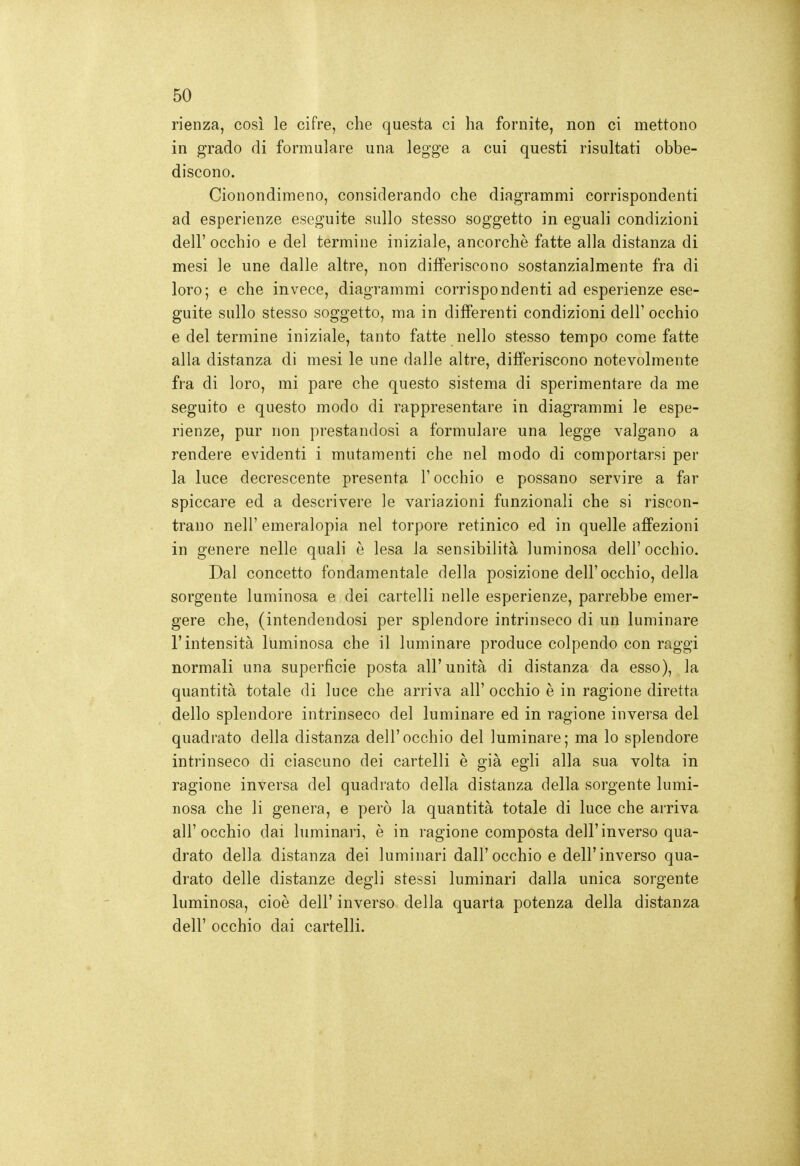 rienza, cosi le cifre, che questa ci ha fornite, non ci mettono in grado di formulare una legge a cui questi risultati obbe- discono. Cionondimeno, considerando che diagrammi corrispondenti ad esperienze eseguite sullo stesso soggetto in eguali condizioni dell'occhio e del termine iniziale, ancorché fatte alla distanza di mesi le une dalle altre, non differiscono sostanzialmente fra di loro; e che invece, diagrammi corrispondenti ad esperienze ese- guite sullo stesso soggetto, ma in differenti condizioni dell' occhio e del termine iniziale, tanto fatte nello stesso tempo come fatte alla distanza di mesi le une dalle altre, differiscono notevolmente fra di loro, mi pare che questo sistema di sperimentare da me seguito e questo modo di rappresentare in diagrammi le espe- rienze, pur non prestandosi a formulare una legge valgano a rendere evidenti i mutamenti che nel modo di comportarsi per la luce decrescente presenta l'occhio e possano servire a far spiccare ed a descrivere le variazioni funzionali che si riscon- trano neir emeralopia nel torpore retinico ed in quelle aff'ezioni in genere nelle quali è lesa la sensibilità luminosa dell'occhio. Dal concetto fondamentale della posizione dell'occhio, della sorgente luminosa e dei cartelli nelle esperienze, parrebbe emer- gere che, (intendendosi per splendore intrinseco di un luminare l'intensità luminosa che il luminare produce colpendo con raggi normali una superficie posta all'unità di distanza da esso), la quantità totale di luce che arriva all' occhio è in ragione diretta dello splendore intrinseco del luminare ed in ragione inversa del quadrato della distanza dell'occhio del luminare; ma lo splendore intrinseco di ciascuno dei cartelli è già egli alla sua volta in ragione inversa del quadrato della distanza della sorgente lumi- nosa che li genera, e però la quantità totale di luce che arriva all'occhio dai luminari, è in ragione composta dell'inverso qua- drato della distanza dei luminari dall'occhio e dell'inverso qua- drato delle distanze degli stessi luminari dalla unica sorgente luminosa, cioè dell' inverso della quarta potenza della distanza dell' occhio dai cartelli.