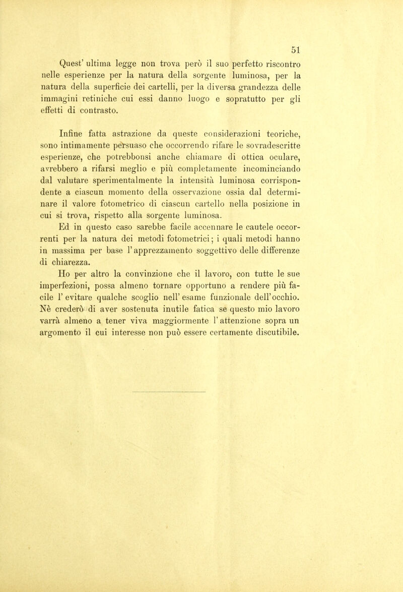 Quest' ultima legge non trova però il suo perfetto riscontro nelle esperienze per la natura della sorgente luminosa, per la natura della superficie dei cartelli, per la diversa grandezza delle immagini retiniche cui essi danno luogo e sopratutto per gli effetti di contrasto. Infine fatta astrazione da queste considerazioni teoriche, sono intimamente persuaso che occorrendo rifare le sovradescritte esperienze, che potrebbonsi anche chiamare di ottica oculare, avrebbero a rifarsi meglio e più completamente incominciando dal valutare sperimentalmente la intensità luminosa corrispon- dente a ciascun momento della osservazione ossia dal determi- nare il valore fotometrico di ciascun cartello nella posizione in cui si trova, rispetto alla sorgente luminosa. Ed in questo caso sarebbe facile accennare le cautele occor- renti per la natura dei metodi fotometrici ; i quali metodi hanno in massima per base l'apprezzamento soggettivo delle differenze di chiarezza. Ho per altro la convinzione che il lavoro, con tutte le sue imperfezioni, possa almeno tornare opportuno a rendere piii fa- cile l'evitare qualche scoglio nell'esame funzionale dell'occhio. Nè crederò di aver sostenuta inutile fatica se questo mio lavoro varrà almeno a tener viva maggiormente l'attenzione sopra un argomento il cui interesse non può essere certamente discutibile.