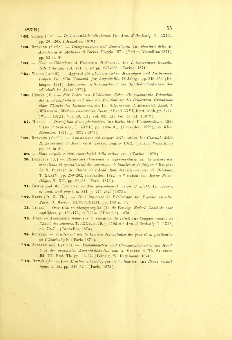 187'5] GZ. SiCHEL (fìls). — De V anesthésìe rétinienne. In: Ann. d' OGuUstiq. T. LXIII, pp. 201-205, (Bruxelles, 1870). 63. Eeymond (Carlo). — Interpretazione dell' Emeralopia. In: Giornale della M. Accademia di Medicina di Torino, Maggio 1871. (Torino, Vercellino 1871), pp. 52 in 8°. 64. — Una modificazione al Fotometro di Forster. In : L' Osservatore Gazzetta delle Cliniche, Voi. VII, n. 42 pp. 657-663. (Torino, 1871). 6a. Weber (Adolf). — Apparai fiir photometrisclien Messungen und Farhenmes- sungen. In: Klin Monasthl. fiir Augenheillc, IX Jahrg., pp. 349-3-50, (Er- langeu, 1871), |Discussion in Sitzungsberict der Ophtbalmologisclien Ge- sellschaft im Jahre 18711. 66. Hering (E.) — Zì(,r Lehre rom Lichtsinne. Ueher die sogenanntc Intensitàt der Lichtempfindung und iiher die Empfmdung des Sclmarzen. Griindziige einer Theorie des Lichtsinnes, etc. In : Sitzungsher. d. Kaiserlich. Alcad. d. Wissensch., Mathem.-naturwiss. Class., * Band LXVI, Dritt. Abtli, pp. 5-24, (Wien, 1872); Voi. 49, III; Voi. 68, III; Voi. 69, II, ( 1872). 67. HipPEL. — Description d'un pìliotornètre. In: Berlin Min. Wochenschr., -p. 4:24:; * Ann. d'Oculistiq., T. LXVII, pp. 100-101, (Bruxelles, 1872); et Klin. Monatshl. 1871, p. 337, (1871). 6!Ì. Eeymond (Carlo). — Annotazione sul torpore della retina. In: Giornale della Jt. Accademia di Medicina di Torino, Luglio 1872, (Torino, Vercellino) pp. 38 in 8. 69. — Stato torpido e stati emeralopici della retina, etc, ( Torino. 1872 ). 'S'O. Delboeuf (■ J. ) — Recherches thc'ori'jues et expc'rimentales sur la mesure des sensations et spccialcment des sensations de lumière et de fatigue. * Rapport de M. Plateau in : Biillet. de VAcad. Eoy. des sciences etc. de Belgique, T. XXXIV, pp, 250-262, (Bruxelles, 1872) e * rivista in: Revne Scien- tifìq%ic, T. XII, pp. 66-68, (Paris, 1873). 71. Dewar and Me Kendrick. — The physiological action of Light. In: Journ. of anat. and phgsi, n. XII, p. 275-282, ( 1873). 78. Klein (D. N. Th.). — T>e V influence de V éclairage sur l'acuite visuelle. Paris, G. Masson, MDCCCLXXIII, pp. 108 in 8°. 73. Talma. — Over licht-en Jcleurperceptie. ( 14 de Verslag, Nederl. Gasthuis voor ooglijders, p. 129-176, et Thèse d'Utrecht), 1873. 74. YvoN. — Photomètre fonde sur la sensation du relief. In: Coniptes rendus de VAcad. des sciences, T. LXXV, n. 19, p. 1102 et * Ann. d' Oculistiq. T. LXIX, pp. 70-71, (Bruxelles, 1873). 95. RoTJSTAN. — Traitement par la lumière des maladies des yeux et en particulier de V ìtémerutopie, (Paris 1874). 76. Snellen und Landolt. — Photoptometrie und Chromatoptometrie. In : Hand- buch der gesammten Augenheillmnde... von A. Graefe ti. Th. Saemisch. Bd. Ili, Erst. Th. pp. 22-52, (Leipzig, W. Engelmann 1874). 77. Dewar (James.) — L' action physiologique de la lumière. In: Bevue scienti- fique, T. IX, pp. 510-520, (Paris, 1875).