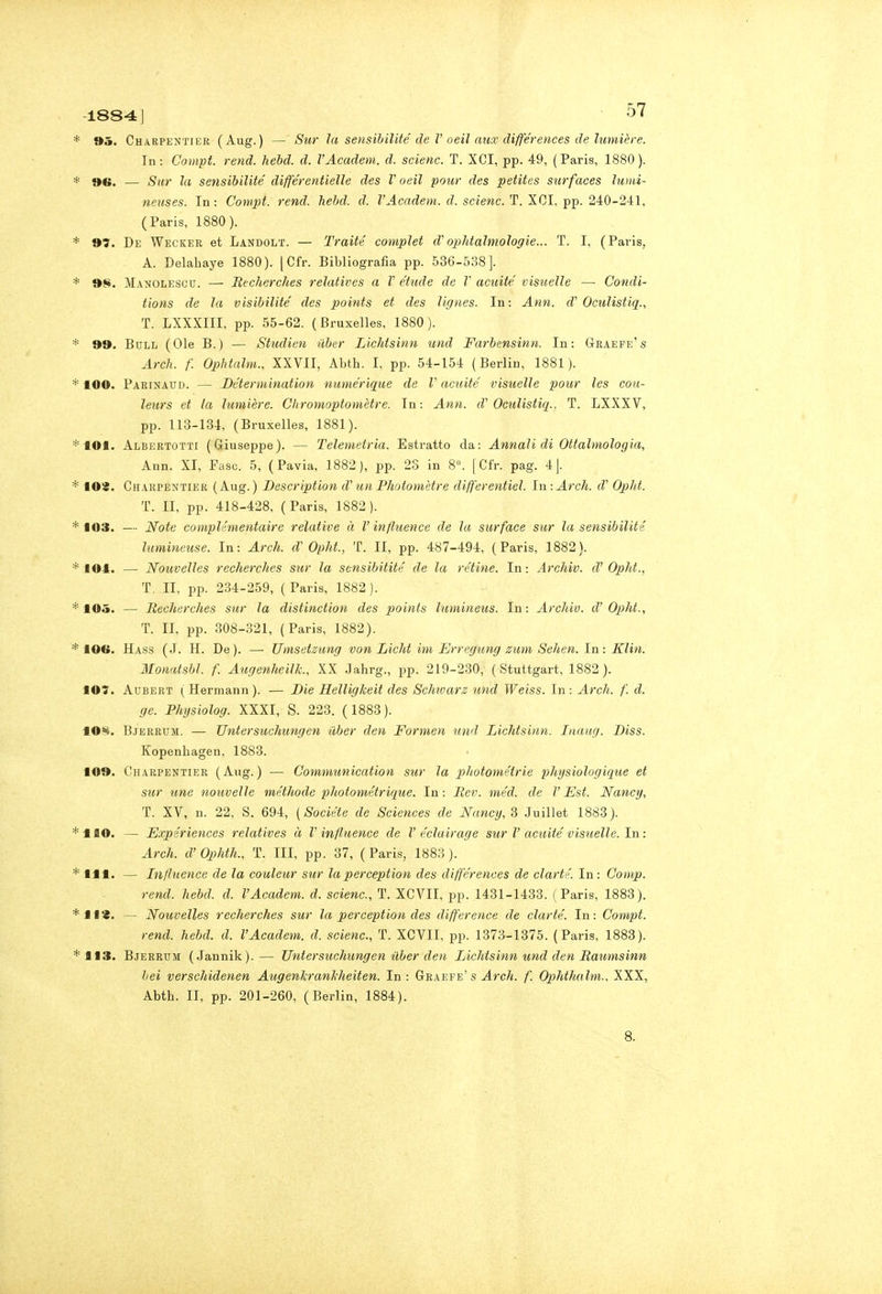 1884J 9ò. Charpentier (Aug.) — Sur la sensihilité de V oeil mix différences de himière. In: Compi, rend. hebd. d. VAcadem. d. scienc. T. XCI, pp. 49, (Paris, 1880). 96. — Sur la sensibilité différentielle des V oeil pour des petites surfaces ìumi- neuses. In: Compi, rend. hebd. d. VAcadem. d. scienc. T. XCI, pp. 240-241, (Paris, 1880). 97. De Wecker et Landolt. — Traiié compiei d'ophtahnologie... T. I, (Paris, A. Delabaye 1880). [Cfr. Bibliografia pp. 536-538]. 98. Manolescu. — Recherches relatives a V étude de V acuite visueìle — Condi- iions de la visìbilité des points et des lignes. In: Ann. d'Oculistiq., T. LXXXIII, pp. 55-62. (Bruxelles, 1880). 99. Bull (Ole B.) — Studien ilber Lichtsinn und Farbensinn. In: Graefe's Ardì. f. Ophtalm., XXVII, Abth. I, pp. 54-154 (Berlin, 1881). 100. Parinaud. — Déterminaiion numérique de V acuite, visuelle pour les cou- leurs et la lumière. Cliromoptomètre. In: Ann. d' Oculistiq.. T. LXXXV, pp. 113-134, (Bruxelles, 1881). 101. Albertotti (Giuseppe). — Telemetria. Estratto da: Annali di Ottalmologia, Ann. XI, Fase. 5, (Pavia, 1882), pp. 23 in 8. [Cfr. pag. 4J. 109. Charpentier (Aug.) Description d'un Photomètre differentiel. In: Ardi, d Oplit. T. II, pp. 418-428, (Paris, 1882). 103. — Noie cotnplémeniaire relative à V infhience de la surface sur la sensibilité lumincuse. In: Arch. d'Ophi., T. Il, pp. 487-494, (Paris, 1882). lOl. — Nouvelles recherches sur la scnsibitité de la rètine. In : Archiv. d' Opht., T. II. pp. 234-259, (Paris, 1882). 105. — Recherches sur la distinction des points lumineus. In: Archiv. d' Opht., T. II, pp. 308-321, (Paris, 1882). 10f>. Hass (J. H. De). — TImsetzung von Licht im Erregung zum Sehen. In: Klin. Monatsbl. f. Augenheilk., XX Jahrg., pp. 219-230, (Stuttgart, 1882). IO?. AuBERT (Hermann). — Die Helligkeit des Schwarz und Weiss. In: Arch. f. d. ge. Phìjsiolog. XXXI, S. 223. (1883). lOS. Bjerrum. — Uniersuchungen tìber den Formen und Lichtsinn. Inaug. Diss. Kopenbagen, 1883. 109. Charpentier (Aug.) — Communication sur la phototnétrie physiologiqtie et sur une nouvelle méthode photométrique. In : Rev. méd. de F Est. Nancy, T. XV, n. 22, S. 694, (Sociéte de Sciences de Nancy, 3 Juillet 1883). HO. — Expériences relatives à V infltience de l'éclairage sur V acuite'visuelle. In: Arch. d'Ophth., T. Ili, pp. 37, (Paris, 1888). 111. — Infltience de la couleur sur laperception des differences de clartr. In : Comp. rend. hebd. d. VAcadem. d. scienc, T. XCVII, pp. 1431-1433. (Paris, 1883). 113. — Nouvelles recherches sur la perception des difference de dar té. In: Compi. rend. hebd. d. VAcadem. d. scienc, T. XCVII. pp. 1373-1375. (Paris, 1883). 113. Bjerrum (Jannik).— Uniersuchungen ilber den Lichtsinn und den Raumsinn lei verschidenen Augenlcranl-heiten. In: Graefe's ^rcA. f. Ophthalm., XXX, Abth. II, pp. 201-260, (Berlin, 1884).