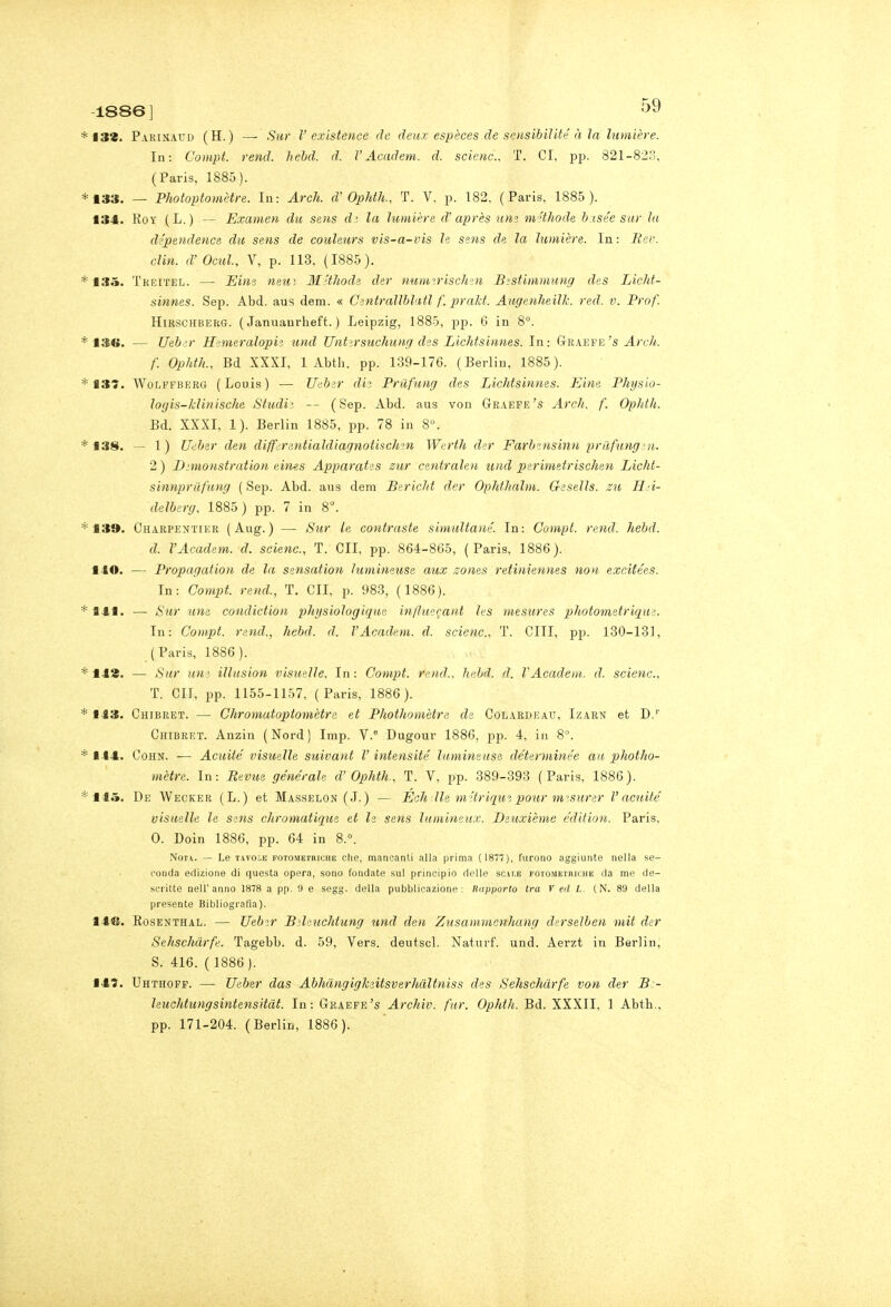 1886] t32. Parinaud (H.) — Sur V existence de deux espèces de sensibiìlté à la himière. In: Coìiipt. rend. hebd. d. VAcadem. d. scictic, T. CI, pp. 821-82?>, (Paris, 1885). 133. — Photoptomètre. In: Arch. d'OphtK T. V, p. 182. (Paris, 1885 ). 134. RoY (L.) — Examen du sens dì la lumière d'après um m 'thode b isée sur Iti dépendence du sens de coiileurs vis-a-vis le ssns de. la lumière. In: Rev. din. d' Ocul, V, p. 113, (1885). 13.^. Tkeitel. — Eine netti M'thode der mimirischen Bzstimmung des Licht- sinnes. Sep. Abd. aus dem. « Centrallblfidl f. prald. Augenheilk. red. v. Prof. HiRSCHBERG. ( Januanrheft. ) Leipzig, 1885, pp. 6 in 8. 13(>. — Ueb.;r Hinuralopiì und Uiitirsìichung des Lichtsiimes. In: Graefe's f. Ophth., Bd XXXI, 1 Abth. pp. 139-176. (Berlin, 1885). 137. WoLFFBERG (Louis) — Ueber die Pnifung des LicJdsinnes. Eine Physlo- logis-klinischa Studia -- (Sep. Abd. aus von Graefe's Arch, f. Ophtli. Bd. XXXI, 1). Berlin 1885, pp. 78 in 8». 138. — 1) U<iber den differentialdiagnotischm Werth der Farbinsinn priifung.'ri. 2 ) I);mo)istration eines Apparates zur centralen und perimetrischen Licht- sinnprafung ( Sep. Abd. ans dem Bericht der Ophthalm. Gesells. su Hei- delberg, 1885) pp. 7 in 8. 139. Charpentier (Aug.) — Sur le contraste simultané. In: Compi, rend. hebd. d. VAcadem. d. scienc., T. CU, pp. 864-865, (Paris, 1886). HO. — Propagalion de la sensation ìumineuse aux zoms retiniennes non excifées. In: Compi, rend., T. CU, p. 983, (1886). 141. — Sur una condiction ph>isiologique influe^ant les mesures photometrique. In: Compi, rend., hebd. d. VAcadem. d. scienc, T. CHI, pp. 130-131, (Paris, 1886). IHS. — Sur um iUusion visuelle. In: Compi, rend.. hebd. d. VAcadem. d. scienc, T. GII, pp. 1155-1157, (Paris, 1886). 1J3. Chibret. — Chromaioptomètre et Phothomètre de Colardeau, Izarn et D.'' Chibret. Anzin (Nord) Imp. V. Dugour 1886, pp. 4, in 8. ■ -I4. CoHN. — Aciiité visueìle suivant V iniensiié lumineusa déterminée an photho- mètre. In: Bevile générale d'Ophth., T. V. pp. 389-393 (Paris, 1886). 115. De Wecker (L.) et Masselon (J.) — Echlle m'triqwì pour m-'surer l'acuite visuelle le sens chromatique et le sens himineux. Deuxième édition. Paris, 0. Doin 1886, pp. 64 in 8.°. Non. — Le T.vvo:.E FOTOMETRICHE cliB, mancanti alla prima ( 1877), furono aggiunte nella se- conda edizione di questa opera, sono fondate sul principio delle scat.e fotometriche da me de- scritte nell'anno 1878 a pp. 9 e segg. della pubblicazione: Rapporto tra V ed L. (N. 89 della presente Bibliografia). 146. RosENTHAL. — Uebir Bìleuchiung und den Znscunmenliang derselben mii der Sehschdrfe. Tagebb. d. 59, Vers. deutscl. Naturf. und. Aerzt in Berlin, S. 416. ( 1886). 145. Uhthoff. — TJeber das Abhdngigkeitsverhàltniss des Sehschdrfe von der B - leuchtungsintensiiàt. In: Graefe's Archiv. far. Ophih. Bd. XXXII, 1 Abtb.,