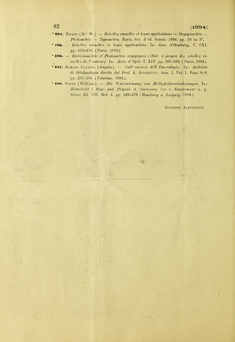 181. NicATi ( D/ W. ) — Echf.lles visuelles et hurs appìications — Oxyopimetrie — Photométrk — Typométrie. Paris, Soc. d'éd. Scient. 1894, pp. 16 in 8°. «85. — Echelles visuelles et leurs appìications. In: Ann, d'Oculistiq.. T. CXI, pp. 413-416, (Paris, 1894). 181». — Estlìésiom&trie et Photoimtrie oxyopiques (Note à propos des echelles vi- suelles de V auteur). In : Ardi, d' Opht. T. XIV, pp. 297-302, (Paris, 1894). EoMANO Cat.vnia (Angelo). — Sull'essenza dell'Emeralopia. In: Archivio di Oftalmologia diretto dal Prof. A. Angelucci. Ann. I, Voi I, Fase. 8-9. pp. 257-258. (Palermo, 1894). 188. Stern (William). — Die Wahrnehmung von Helliykeitsverànderungen. In: Zeitschrift f. Psyc. und. Physiol. d. Sinnesorg. her. v. Ebbinghaus u. y. XoNiG Bd. VII. Hef. 4. pp. 249-278 (Hamburg u. Leipzig, 1894). Giuseppe Albertotti.