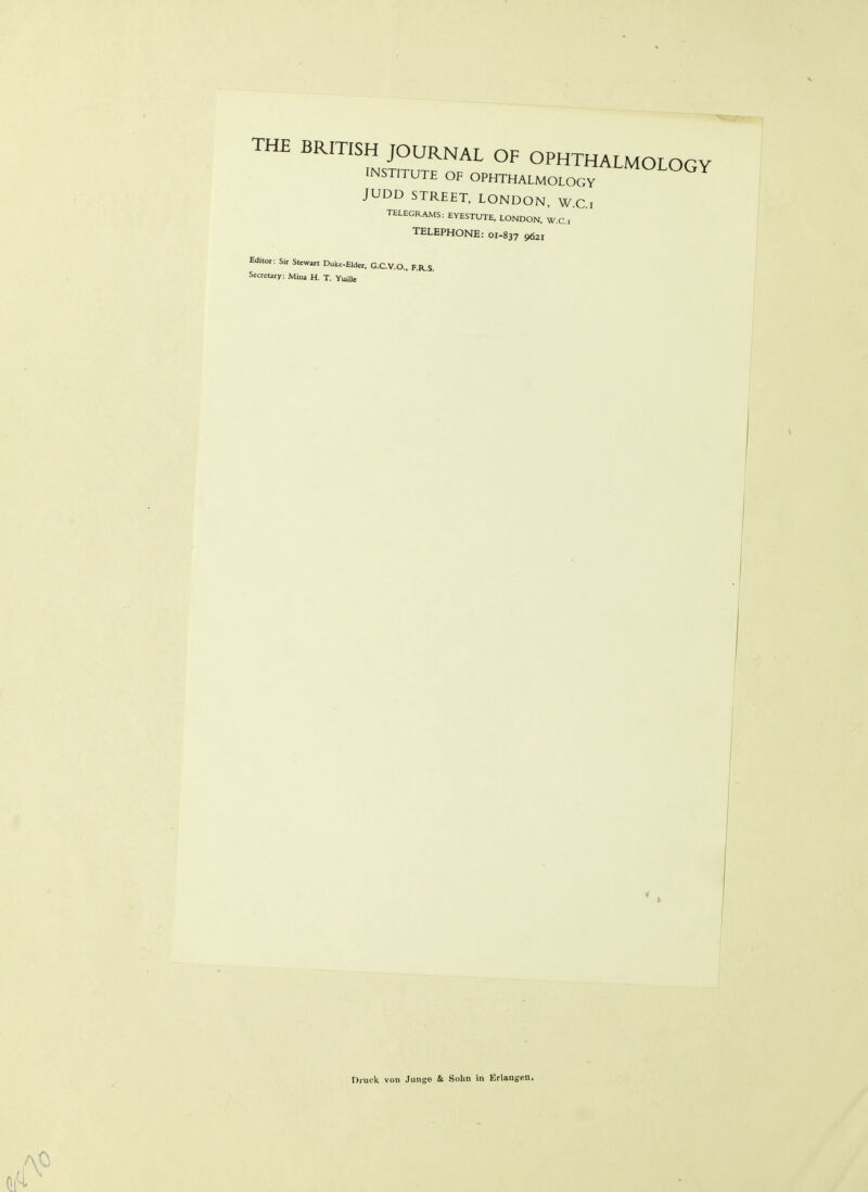 THE BRITISH JOURNAL OF OPHTHALMOLOGY INSTITUTE OF OPHTHALMOLOGY '^^'^^^ JUDD STREET, LONDON, W.C i T£LEGRAMS: EYESTUTE. LONDON. W.C, TELEPHONE: 01-837 9621 Edilot: Sir Stewart Duke-Elder. G.C.V.O.. RR.S. Secreury: Mina H. T. YuiJJe Druck von Junge & Solm in Erlangen.