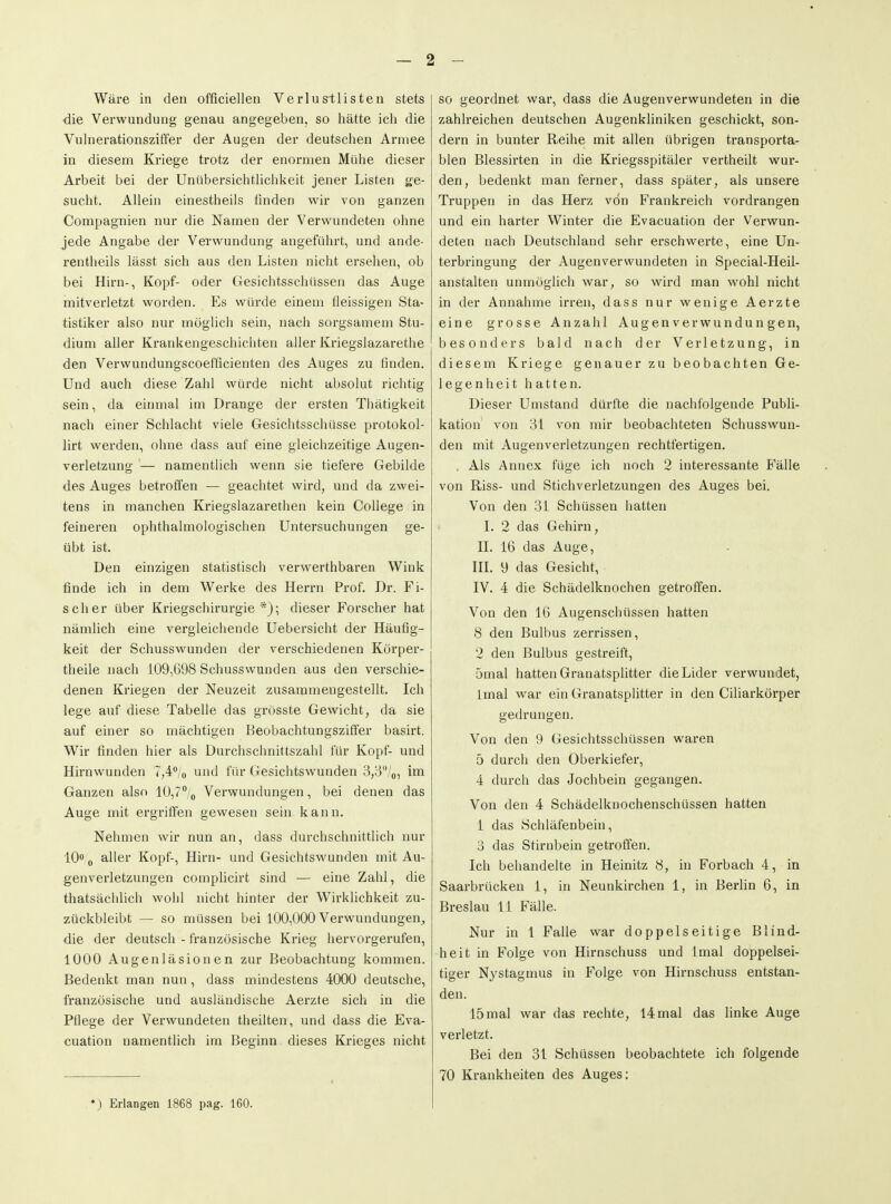 Wäre in den officiellen Verlus-tlisten stets die Verwundung genau angegeben, so hätte ich die Vuhierationsziffer der Augen der deutschen Armee in diesem Kriege trotz der enormen Mühe dieser Arbeit bei der Unübersichtliclikeit jener Listen ge- sucht. Allein einestheils finden wir von ganzen Conipagnien nur die Namen der Verwundeten ohne jede Angabe der Verwundung angeführt, und ande- rentheils lässt sich aus den Listen nicht ersehen, ob bei Hirn-, Kopf- oder Gesichtsschüssen das Auge mitverletzt worden. Es würde einem fleissigen Sta- tistiker also nur möglich sein, nach sorgsamem Stu- dium aller Krankengeschichten aller Kriegslazarethe den Verwundungscoefficienten des Auges zu finden. Und auch diese Zahl würde nicht absolut richtig sein, da einmal im Drange der ersten Thätigkeit nach einer Schlacht viele Gesichtsschüsse protokol- lirt werden, ohne dass auf eine gleichzeitige Augen- verletzung — namentlich wenn sie tiefere Gebilde des Auges betroffen — geachtet wird, und da zwei- tens in manchen Kriegslazarethen kein College in feineren ophthalmologischen Untersuchungen ge- übt ist. Den einzigen statistisch verwerthbaren Wink finde ich in dem Werke des Herrn Prof. Dr. Fi- scher über Kriegschirurgie*); dieser Forscher hat nämlich eine vergleichende Uebersicht der Häufig- keit der Schusswunden der verschiedenen Körper- theile nach 109,698 Schusswunden aus den verschie- denen Kriegen der Neuzeit zusammengestellt. Ich lege auf diese Tabelle das grösste Gewicht, da sie auf einer so mächtigen Beobachtungsziffer basirt. Wir finden hier als Durchschnittszahl für Kopf- und Hirnwunden 7,4% und für Gesichtswunden 3,3/o, Ina Ganzen also lO,?/^ Verwundungen, bei denen das Auge mit ergriffen gewesen sein kann. Nehmen wir nun an, dass durchschnittlich nur 10« 0 aller Kopf-, Hirn- und Gesichtswunden mit Au- genverletzungen comphcirt sind — eine Zahl, die thatsächlich wohl nicht hinter der Wirklichkeit zu- zückbleibt — so müssen bei 100,000 Verwundungen, die der deutsch - französische Krieg hervorgerufen, 1000 Augenläsionen zur Beobachtung kommen. Bedenkt man nun, dass mindestens 4000 deutsche, französische und ausländische Aerzte sich in die Pflege der Verwundeten theilten, und dass die Eva- cuation namentlich im Beginn dieses Krieges nicht *) Erlangen 1868 pag. 160. so geordnet war, dass die Augenverwundeten in die zahlreichen deutschen Augenkliniken geschickt, son- dern in bunter Reihe mit allen übrigen transporta- blen Blessirten in die Kriegsspitäler vertheilt wur- den, bedenkt man ferner, dass später, als unsere Truppen in das Herz von Frankreich vordrangen und ein harter Winter die Evacuation der Verwun- deten nach Deutschland sehr erschwerte, eine Un- terbringung der Augenverwundeten in Special-Heil- anstalten unmöglich war, so wird man wohl nicht in der Annahme irren, dass nur wenige Aerzte eine grosse Anzahl Augenverwundungen, besonders bald nach der Verletzung, in diesem Kriege genauer zu beobachten Ge- legenheit hatten. Dieser Umstand dürfte die nachfolgende Publi- kation von 31 von mir beobachteten Schusswun- den mit Augenverletzungen rechtfertigen. . Als Annex füge ich noch 2 interessante Fälle von Riss- und Stichverletzungen des Auges bei. Von den 31 Schüssen hatten L 2 das Gehirn, II. 16 das Auge, HL 9 das Gesicht, IV. 4 die Schädelknochen getroffen. Von den 16 Augenschüssen hatten 8 den Bulbus zerrissen, 2 den Bulbus gestreift, 5mal hatten Granatsphtter die Lider verwundet, Imal war ein Granatsplitter in den Ciliarkörper gedrungen. Von den 9 Gesichtsschüssen waren 5 durch den Oberkiefer, 4 durch das Jochbein gegangen. Von den 4 Schädelknochenschüssen hatten 1 das Schläfenbein, 3 das Stirnbein getroffen. Ich behandelte in Heinitz 8, in Forbach 4, in Saarbrücken 1, in Neunkirchen 1, in Berlin 6, in Breslau 11 Fälle. Nur in 1 Falle war doppelseitige Blind- heit in Folge von Hirnschuss und Imal doppelsei- tiger Nystagmus in Folge von Hirnschuss entstan- den. 15mal war das rechte, 14 mal das linke Auge verletzt. Bei den 31 Schüssen beobachtete ich folgende 70 Krankheiten des Auges: