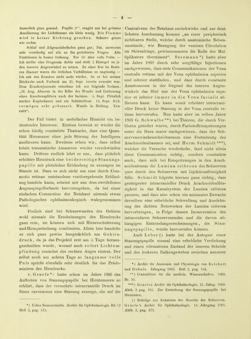 äusserlich ganz gesund. Pupille 3', reagirt nur bei grösster Annäherung der Lichtflamme ein klein wenig. Die Flamme wird in keiner Richtung gesehen. Sehnerv genau wie rechts. Schlaf und Allgemeinbefinden ganz gut; Pat. antwortet sehr verständig auf alle an ihn gerichteten Fragen. Alle Funktionen in bester Ordnung. Nur 50 aber volle Pulse. — Ich stellte eine Prognosis dubia und rieth 2 Blutegel an je- den inneren Augenwinkel zu setzen. Zu einer Kur im finste- ren Zimmer waren die örtlichen Verhältnisse zu ungünstig. — Ich sah den Kranken nicht mehr wieder, da er bei meiner Rückkehr nach Forbach am 25. Sept. bereits evacuirt war. Dem Krankenjournale entnehme ich nur folgende Notizen: „26. Aug. Abscess in der Nähe der Wunde und Entfernung eines Knochensplitters nach der Incision. 4. Sept. Plötzlich starker Kopfschmerz und ein Schüttelfrost. 14. Sept. Seh- vermögen sehr gebessert. Wunde in Heilung. Eva- cuirt. Der Fall bietet in mehrfacher Hinsicht ein be- deutendes Interesse. Erstens beweist er wieder die schon häufig constatirte Thatsache, dass eine Quan- tität Hirnmasse ohne jede Störung der Intelligenz ausfliessen kann. Zweitens sehen wir, dass selbst totale traumatische Amaurose wieder verschwinden kann. Drittens endlich lehrt er uns, dass plötzhch erhöhter Hirndruck eine bei derseitige Stauungs- papille mit plötzlicher Erblindung zu erzeugen im Stande ist. Dass es sich nicht um eine durch Coni- motio retinae entstandene vorübergehende Erblind- ung handeln kann, scheint mir aus dem zweifellosen Augenspiegelbefunde hervorzugehen, da bei einer einfachen Commotion der Netzhaut niemals etwas Pathologisches ophthalmoskopisch wahrgenommen wird. FreiUch sind bei Schusswunden des Gehirns ,wohl niemals die Erscheinungen des Hirndrucks ganz rein, sie können sich mit Hiruerschütterung und Hirnquetschung combiniren. Ahein hier handelte es sich ganz gewiss hauptsächlich um Gehirn- druck, da ja das Projektil erst am 3. Tage heraus- geschnitten wurde, worauf auch sofort Lichtem- pfindung zunächst des rechten Auges eintrat. Der selbst noch am achten Tage so langsame volle Puls spi'icht ebenfalls sehr deutlich für das Prädo- miniren des Hirndrucks. V. Graefe*) hatte schon im Jahre 1866 das Auftreten von Stauungspapille bei Hirntumoren so erklärt, dass der vermehrte intracranielle Druck im Sinus cavernosus eine Stauung erzeuge, -die auf die *) Ueber Neuroretinitis. Archiv für Ophthalmologie. Bd. 12 Heft 2, pag. 115. Centraivene der Netzhaut zurückwirke und zur deut- lichsten Anschauung komme ,,an einer peripherisch sichtbaren Stelle, welche durch anatomische Neben- umstände, wie Beengung der venösen Circulation im Skleralringe, gewissermassen die Rolle des Mul- tiplikators übernimmt. Sesemann*) hatte aber im Jahre 1869 durch sehr sorgfältige Tnjectionen nachgewiesen, dass stets Communikationen der Vena centralis retinae mit der Vena ophthalmica superior und inferior stattfinden, und dass durch constante Anastomosen in der Gegend des inneren Augen- winkels das Blut aus der Vena ophthalmica supe- rior et inferior immer in die Vena facialis ab fliessen kann Es kann somit erhöhter intracrani- eller Druck keine Stauung in der Vena centralis re- tinae hervorrufen. Nun hatte aber im selben Jahre 1869 G. Schwalbe**) bei Thieren, die durch Ver- bluten getödtet waren, durch Farbstoffeinspritzungen unter die Dura mater nachgewiesen, dass der Seh- nervenzwischenscheidenraum eine Fortsetzung des Arachnoidealraumes sei, und Herrn. Schmidt ***), welcher die Versuche wiederholte, fand nicht allein diese Communication richtig, sondern constatirte auch, dass sich bei Einspritzungen in den Arach- noidealraum die Lamina cribrosa des Sehnerven quer durch den Sehnerven mit Injektionsflüssigkeit fülle. Schmidt folgerte hieraus ganz richtig, dass l gesteigerter intracranieller Druck Arachnoidealflüs- sigkeit in das Kanalsystem der Lamina cribrosa pressen, und dass also schon ein minimaler Zuwachs derselben eine erhebliche Schwellung und Ausdehn- ung des dichten Netzwerkes der Lamina cribrosa hervorbringen, in Folge dessen Incarceration des intraoculären Sehnervenendes und die davon ab- hängigen Entzündungserscheinungen, die Stau- ungspapille, würde hervorrufen können. Auch Leberf) hatte bei der Autopsie einer Stauungspapille einmal eine erhebliche Verdickung und einen ödematösen Zustand der inneren Scheide und des lockeren Balkengewebes zwischen äusserer *) Archiv für Anatomie und Physiologie von Reichert und Dubois. Jahrgang 1869. Heft 2, pag. 154. **) Centraiblatt für die medicin. Wissenschafton. 1869. Nr. 30. ***) Graefes Archiv für Ophthalmologie, 15. Jahrg. 1869. Abth. 2 pag. 193. Zur Entstehung der Stauungspapille bei Hirnleiden. t) Beiträge zur Kenntniss der Neuritis der Sehnerven. Graefe's Archiv für Ophthalmologie. 14. Jahrgang 1868. Abth. 2, pag. 371.