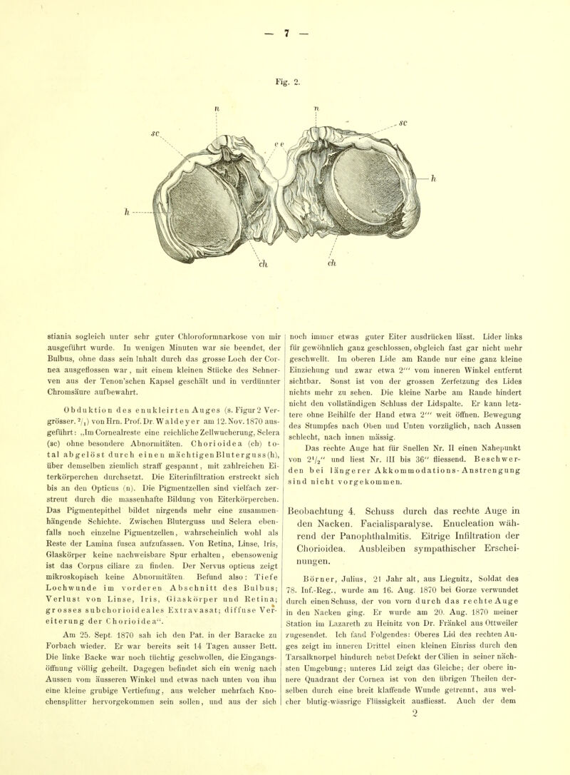 stiania sogleich unter sehr guter Chloroformnarkose von mir ausgeführt wurde. In wenigen Minuten war sie beendet, der Bulbus, ohne dass sein Inhalt durch das grosse Loch der Cor- nea ausgeflossen war, mit einem kleinen Stücke des Sehner- ven aus der Tenon'schen Kapsel geschält und in verdünnter Chromsäure aufbewahrt. Obduktion des enukleirtenAuges (s. Figur 2 Ver- grösser, von Hrn. Prof. Dr. Walde y er am 12. Nov. 1870 aus- geführt: „Im Cornealreste eine reichliche Zellwucherung, Sclera (sc) ohne besondere Abnormitäten. Chorioidea (ch) to- tal abgelöst durch einen mächtigenBluterguss(h), über demselben ziemlich straff gespannt, mit zahlreichen Ei- terkörperchen durchsetzt. Die Eiterinliltration erstreckt sich bis an den Opticus (n). Die Piguientzellen sind vielfach zer- streut durch die massenhafte Bildung von Eiterkörperchen. Das Pigmentepithel bildet nirgends mehr eine zusammen- hängende Schichte. Zwischen Bluterguss und Sclera eben- falls noch einzelne Pigmentzellen, wahrscheinlich wohl als Beste der Lamina fusca aufzufassen. Von Retina, Linse, Iris, Glaskörper keine nachweisbare Spur erhalten, ebensowenig ist das Corpus ciliare zu finden. Der Nervus opticus zeigt mikroskopisch keine Abnormitäten. Befund also: Tiefe Lochwunde im vorderen Abschnitt des Bulbus; Verlust von Linse, Iris, Glaskörper und Retina; grosses subchorioideales Extravasat; diffuse Ver- eiterung der Chorioidea. Am 25. Sept. 1870 sah ich den Pat. in der Baracke zu Forbach wieder. Er war bereits seit 14 Tagen ausser Bett. Die linke Backe war noch tüchtig geschwollen, dieEingangs- ölfnung völlig geheilt. Dagegen befindet sich ein wenig nach Aussen vom äusseren Winkel und etwas nach unten von ihm eine kleine grubige Vertiefung, aus welcher mehrfach Kno- chensplitter hervorgekommen sein sollen, und aus der sich noch immer etwas guter Eiter ausdrücken lässt. Lider links für gewöhnlich ganz geschlossen, obgleich fast gar nicht mehr geschwellt. Im oberen Lide am Rande nur eine ganz kleine Einziehung und zwar etwa 2' vom inneren Winkel entfernt sichtbar. Sonst ist von der grossen Zerfetzung des Lides nichts mehr zu sehen. Die kleine Narbe am Rande hindert nicht den vollständigen Schluss der Lidspalte. Er kann letz- tere ohne Beihilfe der Hand etwa 2' weit öffnen. Bewegung des Stumpfes nach Oben und Unten vorzüglich, nach Aussen schlecht, nach innen massig. Das rechte Auge hat für Snellen Nr. II einen Nahepunkt von 2'/2 »nd liest Nr. III bis 36 fliessend. Beschwer- den bei 1 änge rer Akkommodations-Anstrengung sind nicht vorgekommen. Beobachtung 4. Schuss durch das rechte Auge in den Nacken. Facialisparalyse. Enucleation wäh- rend der PanOphthalmitis. Eitrige Infiltration der Chorioidea. Ausbleiben sympathischer Erschei- nungen. Börner, Julius, 21 Jahr alt, aus Liegnitz, Soldat des 78. Inf.-Reg., wurde am 16. Aug. 1870 bei Gorze verwundet durch einen Schuss, der von vorn durch das rechteAuge in den Nacken ging. Er wurde am 20. Aug. 1870 meiner Station im Lazareth zu Heinitz von Dr. Frankel aus Ottweiler zugesendet. Ich fand Folgendes: Oberes Lid des rechten Au- ges zeigt im inneren Drittel einen kleinen Einriss durch den Tarsalknorpel hindurch nebst Defekt der Cilien in seiner näch- sten Umgebung; unteres Lid zeigt das Gleiche; der obere in- nere Quadrant der Cornea ist von den übrigen Theilen der- selben durch eine breit klaffende Wunde getrennt, aus wel- cher blutig-wiissrige Flüssigkeit ausfliesst. Auch der dem o
