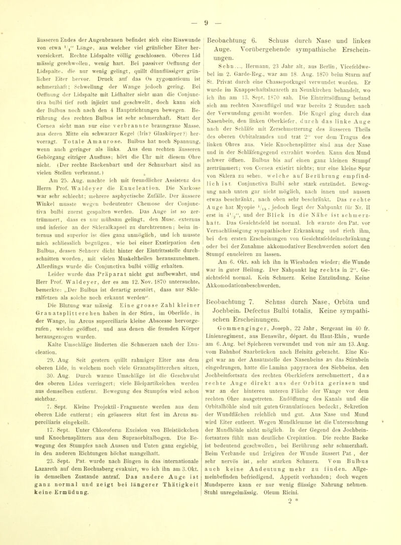 äusseren Endes der Angenbratien befindet sich eine Risswunde von etwa ' , Länge, aus welcher viel grünlicher Eiter her- vorsickert. Rechte Lidspalte völlig geschlossen. Oberes Lid massig geschwollen, wenig hart. Bei passiver Oeffnung der Lidspalte, die nur wenig gelingt, quillt dünnflüssiger grün- licher Eiter hervor. Druck auf das Os zygomaticum ist schmerzhafr; Schwellung der Wange jedoch gering. Bei Oeffnung der Lidspalte mit Lidhalter sieht man die Conjunc- tiva bulbi tief roth injicirt und geschwellt, doch kann sich der Bulbus noch nach den 4 Hauptrichtungen bewegen. Be- rührung des rechten Bulbus ist sehr schmerzhaft. Statt der Cornea sieht man nur eine verbrannte braungraue Masse, aus deren Mitte ein schwarzer Kegel (Iris? Glaskörper?) her- vorragt. Totale Amaurose. Bulbus hat noch Spannung, wenn auch geringer als links. Aus dem rechten äusseren Gehörgang eitriger Ausfluss; hört die Uhr mit diesem Ohre nicht. (Der rechte Backenbart und der Schnurbart sind an vielen Stellen verbrannt.) j. Am 25. Aug. machte ich mit freundlicher Assistenz des Herrn Prof. Waldeyer die Enucleation. Die Narkose war sehr schlecht; mehrere asphyctische Zufälle. Der äussere Winkel musste wegen bedeutenter Chemose der Conjunc- tiva bulbi zuerst gespalten werden. Das Auge ist so zer- trümmert, dass es nur mühsam gelingt, den Muse, esternus und inferior an der Skleralkapsel zu dnrchtrennen; beim in- ternus und superior ist dies ganz unmöglich, und ich musste mich schliesslich begnügen, wie bei einer Exstirpation den Bulbus, dessen Sehnerv dicht hinter der Eintrittsstelle durch- schnitten worden, mit vielen Muskeltheilen herauszunehmen. Allerdings wurde die Conjunctiva bulbi völlig erhalten. Leider wurde das Präparat nicht gut aufbewahrt, imd Herr Prof. Waldeyer, der es am 12. Nov. 1870 untersuchte, bemerkte: ,,Der Bulbus ist derartig zerstört, dass nur Skle- ralfetzen als solche noch erkannt werden*'. Die Blutung war massig Eine grosse Zahl kleiner Granatsplitterchen haben in der Stirn, im Oberlide, in der Wange, im Arcus superciliaris kleine Abscesse hervorge- rufen, welche geöffnet, und aus denen die fremden Körper herausgezogen wurden. Kalte Umschläge linderten die Schmerzen nach der Enu- cleation. 29. Aug Seit gestern quillt rahmiger Eiter aus dem oberen Lide, in welchem noch viele Granatsplitterchen sitzen, 30. Aug. Durch warme Umschläge ist die Geschwulst des oberen Lides verringert; viele Bleipartikelchen werden aus demselben entfernt. Bewegung des Stumpfes wird schon sichtbar. 7. Sept. Kleine Projektil - Fragmente werden aus dem oberen Lide entfernt; ein grösseres sitzt fest im Arcus su- perciliaris eingekeilt. 17. Sept. Unter Chloroform Excision von Bleistückchen und Knochensplittern aus dem Supraorbitalbogen. Die Be- wegung des Stumpfes nach Aussen und Unten ganz ergiebig^ in den anderen Richtungen höchst mangelhaft. 23. Sept. Pat, wurde nach Bingen in das internationale Lazareth auf dem Rochusberg evakiürt, wo ich ihn am 3. Okt. in demselben Zustande antraf. Das andere Auge ist ganz normal und zeigt bei längerer Thätigkeit keine Ermüdung. Beobachtung 6. Schuss durch Nase und linkes , Auge. Vorübergehende sympathische Erschein- ungen. ; Sehn.... Hermann, 23 Jahr alt, aus Berlin, Vicefeldwe- bel im 2. Garde-Eeg., war am 18. Aug. 1870 beim Sturm auf ! St. Privat durch eine Chassepotkugel verwundet worden. Er wurde im Knappschaftslazareth zu Neunkirchen behandelt, wo I ich ihn am 13. Sept. 1S70 sah. Die Eintrittsöffnung befand j sich am rechten Nasenflügel und war bereits 2 Stunden nach der Verwundung genaht worden. Die Kugel ging durch das j Nasenbein, den linken Oberkiefer, durch das linke Auge ! nach der Schläfe mit Zerschmetterung des äusseren Theils j des oberen Orbitalrandes und trat 2 vor dem Tragus des linken Ohres aus. Meie Knochensplitter sind aus der Nase und in der Schläfengegend extrahirt worden. Kann den Mund schwer öffnen. Bulbus bis auf einen ganz kleinen Stumpf zertrümmert; von Cornea existirt nichts; nur eine kleine Spur I von Sklera zu sehen, welche auf Berührung empfind- lich ist. Conjunctiva Bulbi sehr stark entzündet. Beweg- ung nach unten gar nicht möglich, nach innen und aussen etwas beschränkt, nach oben sehr beschränkt. Das rechte Auge hat Myopie ^,5, jedoch liegt der Nahpankt für Nr. H ; erst in 4' o. und der Blick in die Nähe ist schmerz- i haft. Das Gesichtsfeld ist normal. Ich warnte den Pat. vor Vernachlässigung sympathischer Erkrankung und rieth ihm, j bei den ersten Erscheinungen von Gesichtsfeideinschränkung oder bei der Zunahme akkomodativer Beschwerden sofort den Stumpf enucleiren zu lassen. Am 6. Okt. sah ich ihn in Wiesbaden wieder; die Wunde war in guter Heilung. Der Nahpunkt lag rechts in 2. Ge- sichtsfeld normal. Kein Schmerz. Keine Entzündimg. Keine Akkomodationsbeschwerden. Beobachtung 7. Schuss durch Nase, Orbita und Jochbein. Defectus Bulbi totalis. Keine sympathi- schen Erscheinungen. Gommenginger, Joseph, 22 Jahr, Sergeant im 40 fr. Linienregiment, aus Benswihr, depart. du Haut-Rhin, wurde am 6. Aug. bei Spicheren verwundet und von mir am 13. Aug. vom Bahnhof Saarbrücken nach Heinitz gebracht. Eine Ku- gel war an der Ansatzstelle des Nasenbeins an das Stirnbein eingedrungen, hatte die Lamina papyracea des Siebbeins, den Jochbeinfortsatz des rechten Oberkiefers zerschmettert, das ! rechte Auge direkt aus der Orbita gerissen und j war an der hinteren unteren Fläche der Wange vor dem ' rechten Ohre ausgetreten. Endöffnung des Kanals und die Orbitalhöhle sind mit guten Granulationen bedeckt, Sekretion der Wundflächen reichlich und gut. Aus Nase imd Mund wird Eiter entleert. Wegen Mundklemme ist die Untersuchung der Mundhöhle nicht möglich. In der Gegend des Jochbein- fortsatzes fühlt man deutliche Crepitation. Die rechte Backe ist bedeutend geschwollen, bei Berührung sehr schmerzhaft. Beim Verbände und Irrigiren der Wunde äussert Pat , der sehr nervös ist, sehr starken Schmerz. Vom Bulbus auch keine Andeutung mehr zu finden. Allge- meinbefinden befriedigend. Appetit vorhanden; doch wegen Mundsperre kann er nur wenig flüssige Nahrung nehmen. I Stuhl unregelmässig. Oleum Eicini. 0 *