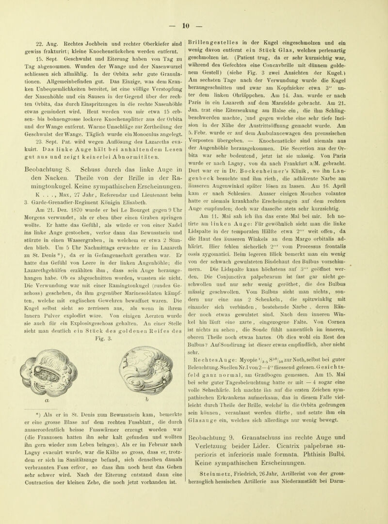 22. Aug. Rechtes Jochbein und rechter Oberkiefer sind gewiss frakturirt; kleine Knochenstückchen werden entfernt. 15. Sept. Geschwulst und Eiterung haben von Tag zu Tag abgenommen. Wunden der Wange und der Nasenwurzel schliessen sich allmählig. In der Orbita sehr gute Granula- tionen. Allgemeinbefinden gut. Das Einzige, was dem Kran- ken Unbequemlichkeiten bereitet, ist eine völlige Verstopfung der Nasenhöhle und ein Sausen iu der Gegend über der rech- ten Orbita, das durch Einspritzungen in die rechte Nasenhöhle etwas gemindert wird. Heut werden von mir etwa 15 erb- sen- bis bohnengrosse lockere Knochensplitter aus der Orbita und der Wange entfernt. Warme Umschläge zur Zertheilung der Geschwulst der Wange. Täglich wurde ein Monoculus angelegt. 23. Sept. Fat. wil-d wegen Auflösung des Lazareths eva- kuirt. Das linke Auge hält bei anhaltendem Lesen gut aus und zeigt keinerlei Abn ormi täten. Beobachtung 8. Schuss durch das hnke Auge in den Nacken. Theile von der Brille in der Ra- mingtonkugel. Keine sympathischen Erscheinungen. K . . ., Max, 27 Jahr, Referendar und Lieutenant beim 3. Garde-Grenadier-Regiment Königin Elisabeth. Am 21. Dez. 1870 wurde er bei Le Bourget gegen 9 Uhr Morgens verwundet, als er eben über einen Graben springen wollte. Er hatte das Gefühl, als würde er von einer Nadel ins linke Auge gestochen, verlor dann das Bewusstsein und stürzte in einen Wassergraben, in welchem er etwa 2 Stun- den blieb. Um 5 Uhr Nachmittags erwachte er im Lazareth zu St. Denis *), da er in Gefangenschaft gerathen war. Er hatte das Gefühl von Leere in der linken Augenhöhle; die Lazarethgehülfen erzählten ihm, dass sein Auge herausge- hangen habe. Ob es abgeschnitten worden, wussten sie nicht. Die Verwundung war mit einer Ramingtonkugel (rundes Ge- schoss) geschehen, da ihm gegenüber Marinesoldaten kämpf- ten, welche mit englischen Gewehren bewaffnet waren. Die Kugel selbst sieht so zerrissen aus, als wenn in ihrem Innern Pulver explodirt wäre. Von einigen Aerzten wurde sie auch für ein Explosivgeschoss gehalten. An einer Stelle sieht man deutlich ein Stück des gol denen Reif es des Fig. 3. *) Als er in St. Denis zum Bewusstsein kam, bemerkte er eine grosse Blase auf dem rechten Fussblatt, die durch ausserordentlich heisse Fusswärmer erzeugt worden war (die Franzosen hatten ihn sehr kalt gefunden und wollten ihn gern wieder zum Leben bringen). Als er im Februar nach Lagny evacuirt wurde, war die Kälte so gross, dass er, trotz- dem er sich im Sanitätszuge befand, sich denselben damals verbrannten Fuss erfror, so dass ihm noch heut das Gehen sehr schwer wird. Nach der Eiterung entstand dann eine Contraction der kleinen Zehe, die noch jetzt vorhanden ist. Brillengestelles in der Kugel eingeschmolzen und ein wenig davon entfernt ein Stück Glas, welches perlenartig geschmolzen ist. (Patient trug, da er sehr kurzsichtig war, während des Gefechtes eine Concavbrille mit dünnem golde- nem Gestell) (siehe Fig. 3 zwei Ansichten der Kugel.) Am sechsten Tage nach der Verwundung wurde die Kugel herausgeschnitten und zwar am Kopfnicker etwa 3 un- ter dem linken Ohrläppchen. Am 14. Jan. wurde er nach Paris in ein Lazareth auf dem Marsfelde gebracht. Am 21. Jan. trat eine Eitersenkung am Halse ein, die ihm Schling- beschwerden machte, [und gegen welche eine sehr tiefe Inci- sion in der Nähe der Austrittsöffnung gemacht wurde. Am 5. Febr. wurde er auf dem Ambulancewagen den preussischen Vorposten übergeben. — Knochenstücke sind niemals aus der Augenhöhle herausgekommen. Die Secretion aus der Or- bita war sehr bedeutend, jetzt ist sie massig. Von Paris wurde er nach Lagny, von da nach Frankfurt a/M. gebracht. Dort war er in Dr. Bockenheimer's KHnik, wo ihn Lan- gen b eck besuchte und ihm rieth, die adhärente Narbe am äusseren Augenwinkel später lösen zu lassen. Am 16. April kam er nach Schlesien. Ausser einigen Mouches volantes hatte er niemals krankhafte Erscheinungen auf dem rechten Auge empfunden; doch war dasselbe stets sehr kurzsichtig. Am 11. Mai sah ich ihn das erste Mal bei mir. Ich no- tirte am linken Auge: Für gewöhnlich sieht man die linke Lidspalte in der temporalen Hälfte etwa 2' weit offen, da die Haut des äusseren Winkels an dem Margo orbitalis ad- härirt. Hier fehlen sicherlich 2' vom Processus frontalis ossis zygomatici. Beim legeren Blick bemerkt man ein wenig von der schwach gewulsteten Bindehaut des Bulbus vorschim- mern. Die Lidspalte kann höchstens auf 3' geöffnet wer- den. Die Conjunctiva palpebrarum ist fast gar nicht ge- schwollen und nur sehr wenig geröthet, die des Bulbus mässig geschwollen. Vom Bulbus sieht man nichts, son- dern nur eine aus 2 Schenkeln, die spitzwinklig mit einander sich verbinden, bestehende Narbe , deren Rän- der noch etwas gewulstet sind. Nach dem inneren Win- kel hin läuft eine zarte, eingezogene Falte. Von Cornea ist nichts zu sehen, die Sonde fühlt namentlich im inneren, oberen Theile noch etwas hartes. Ob dies wohl ein Rest des Bulbus ? Auf Sondirung ist dieser etwas empfindlich, aber nicht sehr. RechtesAuge: Myopie'/s.,, S'^^ozurNoth,selbst bei guter Beleuchtung. Snellen Nr.I von 2—4 fliessend gelesen. Gesichts- feld ganz normal, am Gradbogen gemessen. Am 15. Mai bei sehr guter Tagesbeleuchtung hatte er mit — 4 sogar eine volle Sehschärfe. Ich machte ilin auf die ersten Zeichen sym- pathischen Erkrankens aufmerksam, das in diesem Falle viel- leicht durch Theile der Brille, welche' in die Orbita gedrungen sein können, veranlasst werden dürfte, und setzte ihm ein Glasauge ein, welches sich allerdings nur wenig bewegt. Beobachtung 9. Granatschuss ins rechte Auge und Verletzung beider Lider. Cicatrix palpebrae su- perioris et inferioris male formata. Phthisis Bulbi. Keine sympathischen Erscheinungen. Steinmetz, Friedrich, 26Jahr, Artillerist von der gross- herzoglich hessischen Artillerie aus Niederamstädt bei Darm-