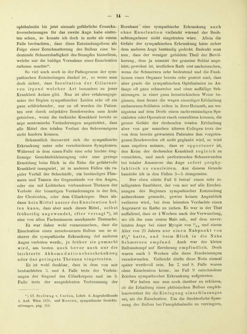 Ophthalmitis bis jetzt niemals gefährliche Conseku- tiverscheinungen für das zweite Auge habe eintre- ten sehen, so konnte ich doch in mehr als einem Falle beobachten, dass diese Entzündungsform als Folge einer Zerschmetterung des Bulbus eine be- deutende Schmerzhaftigkeit des Stumpfes hinterliess, welche mir die baldige Vornahme einer Enucleation rathsam machte. So viel auch noch in der Pathogenese der sym- pathischen Entzündungen dunkel ist, so weiss man doch sicher, dass Insultation der Ciliarner- ven irgend welcher Art besonders zu jener Krankheit Anlass gibt. Nun ist aber erfahrungsge- mäss der Beginn sympathischer Leiden sehr oft ein ganz schleichender, nur zu oft werden die Patien- ten erst durch subjektive Beschwerden zum Arzte getrieben, wenn die tückische Krankheit bereits so arge anatomische Veränderungen angerichtet, dass alle Mittel den totalen Verlust des Sehvermögens nicht hindern können. Bekanntlich decouvrirt sich die sympathische Erkrankung unter sehr verschiedenen Symptomen. Während in dem einen Falle eine sehr leichte ring- förmige Gesichtsfeldeinengung oder eine geringe Ermüdung beim Blick in die Nähe die gefahrvolle Krankheit inaugurirt, ist in anderen Fällen ein ra- pider Verfall der Sehschärfe, ein beständiges Flim- mern und Tanzen der Gegenstände vor den Augen, oder ein mit Lichtscheu verbundenes Thränen der Vorbote der bösartigen Veränderungen in der Iris, der Chorioidea, oder dem Ciliarkörper. Dass als- dann keinMittel ausser der Enucleation hel- fen kann, dass aber auch dieses Mittel, selbst frühzeitig angewendet, öfter vers agt ■-•), ist eine von allen Fachmännern anerkannte Thatsache. Es war daher wohl vorauszusehen, dass die Enucleation eines zerschossenen Bulbus um so si- cherer die sympathische Erkrankung deä anderen Anges verhüten werde, je früher sie gemacht wird, am besten noch bevor auch nur die leichteste Akkomodationsbeschränkung oder das geringste Thränen eingetreten. Es ist wohl denkbar, dass in dem von mir beobachteten 3. und 4. Falle trotz der Verletz- ungen der Gegend des Ciliarkörpers und im 5. Falle trotz der ausgedehnten Verbrennung der *) Cf. Stellwag v. Carion, Lehrb. d. Augenheilkunde 4. Aufl. Wien 1870, und Mooren, sympathische Gesichts Störungen, pag. 154. Hornhaut' eine sympathische Erkrankung auch ohne Enucleation vielleicht wärend der Beob- achtungsdauer nicht eingetreten wäre. Allein die Gefahr der sympathischen Erkrankung hätte sicher dem anderen Auge beständig gedroht. Bedenkt man nun, dass der weniger gebildete Theil der Bevöl- kerung, dem ja zumeist der gemeine Soldat ange- hört, gewöhnt ist, ärztlichen Rath erst nachzusuchen, wenn die Schmerzen sehr bedeutend und die Funk- tionen eines Organes bereits sehr gestört sind, dass aber grade die sympathischen Ophthalmien im An- fange oft ganz schmerzlos und ohne auffällige Seh- störungen in einer ganz heimtückischen Weise be- ginnen, dass ferner die wegen einseitiger Erblindung entlassenen Soldaten selten in ihrer Heimath, am we- nigstens auf dem Dorfe einen sachverständigen Spe- cialisten oder Operateur rasch consultiren können, die grosse Gefahr der drohenden totalen Erblindung aber von gar manchen älteren Collegen trotz der von dem bereits gewarnten Patienten ihm vorgetra- genen Beschwerden oft nicht geglaubt wird, so wird man zugeben müssen, dass es opportuner ist, den Keim der drohenden Krankheit sogleich zu vernichten, und nach perforirenden Schusswunden bei totaler Amaurose das Auge sofort prophy- laktisch zu enucleiren. Aus diesem Grunde handelte ich in den Fällen 3—5 demgemäss. Der oben citirte Fall 6 betraf einen sehr in- telligenten Bauführer, der von mir auf alle Erschei- nungen des Beginnes sympathischer Entzündung aufmerksam gemacht, gewiss keinen Augenblick verlieren wird, bei dem leisesten Verdachte einen Augenarzt zu Rathe zu ziehen. Es war in der That auffallend, dass er 4 Wochen nach der Verwundung, wo ich ihn zum ersten Male sah, auf dem unver- letzten Auge bei einer Myopie von 7i5 d einem Alter von 23 Jahren nur einen Nahpunkt von 41/2 hatte, und beim Blick in die Nähe Schmerzen empfand. Auch war der kleine Bulbusstumpf auf Berührung empfindlich. Doch waren nach 3 Wochen alle diese Erscheinungen verschwunden. Vielleicht dürfte diese Notiz einmal später werthvoll sein. Im 7. und 8. Falle waren ohne Enucleation keine, im Fall 9 entschiedene Zeichen sympathischer Erkrankung aufgetreten. Wir haben uns nun noch darüber zu erklären, ob die Erhaltung eines phthisischen Bulbus empfeh- lenswerther für die Einlegung ein es Glasauges sei, als die Enucleation. Um die fürchterhche Span- nung des Bulbus bei Panophthalmitis zu verringern.