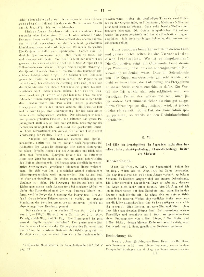 liehe; niemals wurde er bisher operirt oder beau- genspiegelt. Ich sah ihn das erste Mal in meiner Anstalt am 18. Jan. 1871. Ich notirte folgendes: Linkes Auge: Im oberen Lide dicht am oberen Thiä- nenpunkt eine kleine etwa 2' nach oben ziehende Narbe. Der nach innen zu übrig bleibende Tlieil des oberen Lidran- des ist direkt verwachsen mit der bedeutend geschwellten kirschkerngrossen und stark injicirten Caruncula laerymalis. Die Conjnnctiva bulbi ganz injektionsf'rei. Cornea klar, je- doch im Querdurchniesser nur 9 Mm. (rechts 11 Mm.). Iris und Kammer wie rechts. Von der Iris fehlt der innere Theil genau wie nach e i n e r I ri d e c t o m i e Nacli Atropin ist der Höhendurchmesser der im Uebrigen runden Papille etwa2'/ i', der Querdurchmesser etwa 4', die Breite des fehlenden Iris- stückes beträgt etwa l'/j'- I>ie Schenkel des Coloboms gehen horizontal bis zum Skleralborde. Die Pupille selbst ist schwarz; bei seitlicher Beleuchtung sieht man jedoch von der Sphinkterecke des oberen Schenkels ein graues Exsudat- streifchen nach unten aussen ziehen. Der innere Cor- nealrand zeigt keine eingeklemmte Iris, die dem fehlenden Stücke entspräche. Dagegen geht von dieser Stelle des Hornliautrandes ein etwa 3 Mm. breites gelässreiches Pterygiuui bis in den inneren Winkel; die Linse ist klar und in ihrer Lage; eine Umkrempelung der Iris nach hinten kann nicht nachgewiesen werden. Der Glasköiper wimmelt von grossen geballten Flocken, die mitunter das ganze Pu- pillargebiet ausfüllen, so dass eine genauere Besichtigung des Sehnerven unmöglich ist. Auch stört die geschwellte Carun- kel beim Einwärtsblick den Aspekt der tieferen Tlieile liurch Verdeckung der Pupille. Totale Amaurose. Nachdem ich den Kranken mehrere Mal ophthal- moskopirt, notirte ich am 21 Januar noch Folgendes: Bei Adduktion des Auges ist überhaupt kein rother Hintergrund zu sehen; deiselbe kommt nur bei Abduktion und Blick nach oben zum Vorschein. Dagegen konnte ich im aufrechten Bilde heut ganz bestimmt eine fast die ganze untere Hälfte des Bulbus einnehmende, bei Bewegungen sichtlich in wellen- artige Schwingungen gerathende blaugraue Masse wahrneh- men , die sich von den in ziemlicher Anzahl vorhandenen Glaskörperopacitäten wohl unterscheidet. Ein Getä.ss fand ich aber auf derselben , die höchst wahischeinlich abgelöste Netzhaut ist , nicht. Die Bewegung des Bulbus nach allen Richtungen ausser nach Aussen frei; bei stärkster Abduktion bleibt der Cornealrand noch 2' vom äusseren Winkel ent- fernt, wohl in Folge der S[>annung des Pterygiiuns. Der Al- fred G raefe'sche Prismen versuch *) wurde, um etwaige Simulation der totalen Amaiuose zu entlarven, jedoch mit absolut negativen) Kesidtate gemacht. Das rechte Auge las Snellen III von H'/j — 21; I'/ii von 4'/2 — i3'/2'- Älit -f 10 las er Nr. Ii/ii von 2'/.^ —5' j. Es zeigte sich Mi und S= '■'Vso- i)*! Hintergrund ist ganz normal. Pupille reagirt haarscharf. Der ganze rechte Bul- bus ist etwas kleiner als der Körpergrösse des Patienten und der Grösse der vorderen Oeft'nung der Orbita entspricht. — Er klagt spontan, — ohne dass es in ihn hineiuexauiinirt *) Klinische Monatslilätter für Aiigeiilieilkunde 1,S67. Bd. V pag 53. worden wäre — über ein beständiges Tanzen und Flim- mern der Gicgenstände, und behauptet, höchstens 5 Minuten anhaltend lesen zu können, dann solle bereits Thränen und Schmerz eintreten. Die Gefahr sympathischer Erkiankung wurde ihm genau vorgestellt und ihm die Enucleation dringend empfohlen, falls trotz vorläufiger Schonung die Beschwerden zunehmen sollten. Ganz besonders beiuerkeiiswerth in diesem Falle lind gewiss höchst selten ist das Verschwinden eines Irisstückes. Wo ist es liingekonanien ? Die Conjunctiva zeigt am Ciliarrande keine derar- tige Wulstuiig, dass an eine sabconjunktivale Ein- klemmung zu denken wäre. Dass am Scleralborde von der Kugel ein Geschwür gemacht wurde , ist nicht zu bezweifeln; die Entstellung des Pterygiums an dieser Stelle spricht entschieden dafür. Ein Vor- fall der Iris würde also sehr erklärlich sein; ein derartiges Fehlen das gewiss wie ich, auch je- der andere Arzt zunächst sicher als eine gut ausge- führte Coremorphose diagnosticiren wird, ist jedoch höchst räthselhaft. Sollte Pat. die Enucleation spä- ter gestatten, so werde ich den Obduktionsbefund nachliefern. §. VI. Hit! Fülle von (ilraiiats|ilil(pi'ii im Anji-fiiiidc: Exliaktioii der- si'llieii; Iritis; Gliiskörpciiiiiitui)»'; Cliorioi(leall)[uluii<!,'; Riipliir der Aderliaut? Beobachtung 14. Just, Gottfried, 27 Jahr, aus Sommerfeld, Soldat des 52. Reg. , wurde am 16. Aug. 1870 bei Gorze verwundet. ,,Es flog ihm etwas am rechten Auge vorbei, ei' bekam Schmerz im äusseren Augenwinkel am unteren Orbitalrande. Die Lider schwollen am anderen Tage so sehr an , dass er das Auge nicht mehr öffnen konnte. Am 27. Aug. sah ich ihn in Saarbrücken auf dem Bahnhofe und nahm ihn in das Lazareth nach Heinitz mit Es zeigte sich am unteren Orbi- talrande im äusseren Winkel eine verdickte Stelle; sonst wa- ren die Lider abgeschwollen; das Sehvermögen war völ- lig normal. Eine Incision entleerte Blut und Eiter, ohne dass ich einen fremden Körper fand Ich verordnete warme Umschläge und extrahirte am 3 Sept. am genannten Orte einen Granatsplitter von 4 Mm Länge, 2 Mm. breite und 2 Mm. Dicke, dessen hinteres Ende sehr scharf spitzig war. Pat. wurde am !2. Sept. geheilt zum Regiment entlassen. Beobachtung lö. Daniel, Jean, 25 Jahr, aus Hezo, Depart. de Morbilian, sous-lieutenant im 32 tranz Linien-Regiment, wurde in dem Kample bei Styriugen am 6. Aug. am linken Auge verwun- 3 *