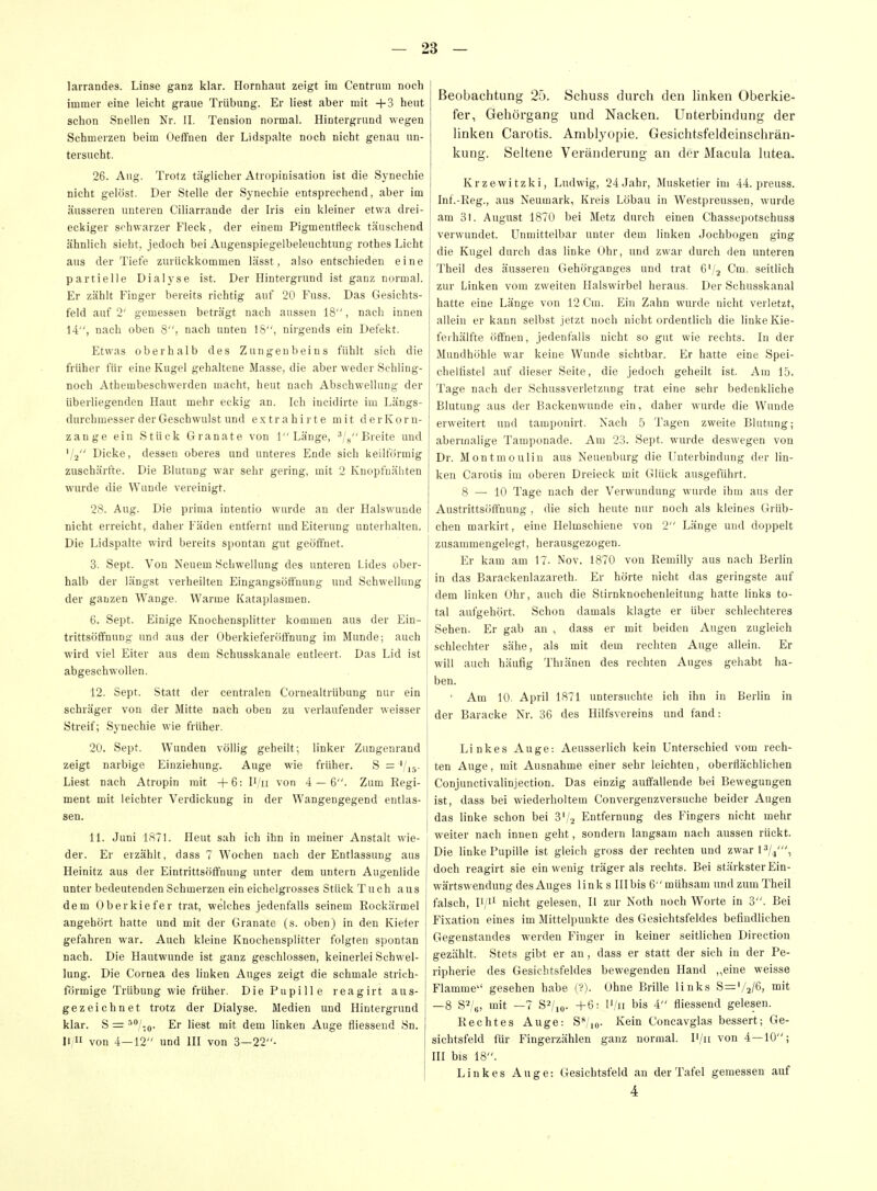 larrandes. Linse ganz klar. Hornhaut zeigt im Centrnm noch immer eine leicht graue Trübung. Er liest aber mit +3 heut schon Snellen Nr. II. Tension normal. Hintergrund wegen Schmerzen beim Oeffnen der Lidspalte noch nicht genau un- tersucht. 26. Aug. Trotz täglicher Atropinisation ist die Synechie nicht gelöst. Der Stelle der Synechie entsprechend, aber im äusseren unteren Ciliarrande der Iris ein kleiner etwa drei- eckiger schwarzer Fleck, der einem Pigmentfieck täuschend ähnlich sieht, jedoch bei Augenspiegelbeleuchtung rothes Licht aus der Tiefe zurückkommen lässt, also entschieden eine partielle Dialyse ist. Der Hintergrund ist ganz normal. Er zählt Finger bereits richtig auf 20 Fuss. Das Gesichts- feld auf 2' gemessen beträgt nach aussen 18, nach innen 14, nach oben 8, nach unten 18, nirgends ein Defekt. Etwas oberhalb des Zungenbeins fühlt sich die früher für eine Kugel gehaltene Masse, die aber weder Schling- noch Athembescbwerden macht, heut nach Abschwellung der überliegenden Haut mehr eckig an. Ich incidirte im Längs- durchmesser der Geschwulst und e.xtrahii te mit derKorn- zange ein Stück Granate von 1 Länge, ■'/x Breite und '/2 Dicke, dessen oberes und unteres Ende sich keilförmig zuschärfte. Die Blutung war sehr gering, mit 2 Knopfnähten wurde die Wunde vereinigt. 28. Aug. Die prima intentio wurde an der Halswunde nicht erreicht, daher Fäden entfernt und Eiterung unterhalten. Die Lidspalte wird bereits spontan gut geöffnet. 3. Sept. Von Neuem Schwellung des unteren Lides ober- halb der längst verheilten Eingangsötfnung und Schwellung der ganzen Wange. Warme Kataplasmen. 6. Sept. Einige Knochensplitter kommen aus der Ein- trittsöflfnung und aus der Oberkieferöffnung im Munde; auch wird viel Eiter aus dem Schusskanale entleert. Das Lid ist abgeschwollen. 12. Sept. Statt der centralen Cornealtrübung nur ein schräger von der Mitte nach oben zu verlaufender weisser Streif; Synechie wie früher. 20. Sept. Wunden völlig geheilt; linker Zungenrand zeigt narbige Einziehung. Auge wie früher. S = '/is- Liest nach Atropin mit +6: U'u von 4 — 6. Zum Regi- ment mit leichter Verdickung in der Wangengegend entlas- sen. 11. Juni 1871. Heut sah ich ihn in meiner Anstalt wie- der. Er erzählt, dass 7 Wochen nach der Entlassung aus Heinitz aus der Eintrittsöflfnuug unter dem untern Augenlide unter bedeutenden Schmerzen ein eichelgrosses Stück Tuch aus dem Oberkiefer trat, welches jedenfalls seinem Rockärmel angehört hatte und mit der Granate (s. oben) in den Kiefer gefahren war. Auch kleine Knochensplitter folgten spontan nach. Die Hautwunde ist ganz geschlossen, keinerlei Schwel- lung. Die Cornea des linken Auges zeigt die schmale strich- förmige Trübung wie früher. Die Pupille reagirt aus- gezeichnet trotz der Dialyse. Medien und Hintergrund klar. S = ^'/lo- Er est mit dem linken Auge fliessend Sn. II/ von 4—12 und III von 3—22- Beobachtung 25. Schuss durch den linken Oberkie- fer, Gehörgang- und Nacken. Unterbindung der Hnken Carotis. Amblyopie. Gesichtsfeldeinschrän- kung. Seltene Veränderung an der Macula lutea. Krzevvitzki, Ludwig, 24 Jahr, Musketier im 44. preuss. Inf.-Reg., aus Neumark, Kreis Löbau in Westpreussen, wurde am 31. August 1870 bei Metz durch einen Chassepotscbuss verwundet. Unmittelbar unter dem linken Jochbogen ging die Kugel durch das linke Ohr, und zwar durch den unteren Theil des äusseren Gehörganges und trat 6V2 Cm. seitlich zur Linken vom zweiten Halswirbel heraus. Der Schusskanal hatte eine Länge von 12 Cm. Ein Zahn wurde nicht verletzt, allein er kann selbst jetzt noch nicht ordentlich die linke Kie- ferhälfte öffnen, jedenfalls nicht so gut wie rechts. In der Mundhöhle war keine Wunde sichtbar. Er hatte eine Spei- chelfistel auf dieser Seite, die jedoch geheilt ist. Am 1,5. Tage nach der Schussverletzung trat eine sehr bedenkliche Blutung aus der Backenwunde ein, daher wurde die Wunde erweitert und tamponirt. Nach 5 Tagen zweite Blutung; abermalige Taraponade. Am 23. Sept. wurde deswegen von Dr. Montmoulin aus Neuenburg die Unterbindung der lin- ken Carotis im oberen Dreieck mit Glück ausgeführt. 8 —-10 Tage nach der Verwundung wurde ihm aus der Austrittsöffnung , die sich heute nur noch als kleines Grüb- chen markirt, eine Helmschiene von 2 Länge und doppelt zusammengelegt, herausgezogen. Er kam am 17. Nov. 1870 von Remilly aus nach Berlin in das Barackenlazareth. Er hörte nicht das geringste auf dem linken Ohr, auch die Stirnknochenleitung hatte links to- tal aufgehört. Schon damals klagte er über schlechteres Sehen. Er gab an , dass er mit beiden Augen zugleich schlechter sähe, als mit dem rechten Auge allein. Er will auch häufig Thränen des rechten Auges gehabt ha- ben. • Am 10. April 1871 untersuchte ich ihn in Berlin in der Baracke Nr. 36 des Hilfsvereins und fand: Linkes Auge: Aeusserlich kein Unterschied vom rech- ten Auge, mit Ausnahme einer sehr leichten, oberflächlichen Conjunctivalinjection. Das einzig auffallende bei Bewegungen ist, dass bei wiederholtem Convergenzversuche beider Augen das linke schon bei 3','.2 Entfernung des Fingers nicht mehr weiter nach innen geht, sondern langsam nach aussen rückt. Die linke Pupille ist gleich gross der rechten und zwar lYi', doch reagirt sie ein wenig träger als rechts. Bei stärkster Ein- wärtswendung des Auges link s Illbis 6 mühsam und zum Theil falsch, IV'^ nicht gelesen, II zur Noth noch Worte in 3. Bei Fixation eines im Mittelpunkte des Gesichtsfeldes befindlichen Gegenstandes werden Finger in keiner seitlichen Direction gezählt. Stets gibt er an, dass er statt der sich in der Pe- ripherie des Gesichtsfeldes bewegenden Hand ,,eine weisse Flamme gesehen habe (?). Ohne Brille links S^'/a/ö, mit —8 S''!^, mit —7 S2/,o. +6: l'/a bis 4 fliessend gelesen. Rechtes Auge: S^/io- Kein Concavglas bessert; Ge- sichtsfeld für Fingerzählen ganz normal. I'/u von 4—10; ni bis 18. Linkes Auge: Gesichtsfeld an der Tafel gemessen auf