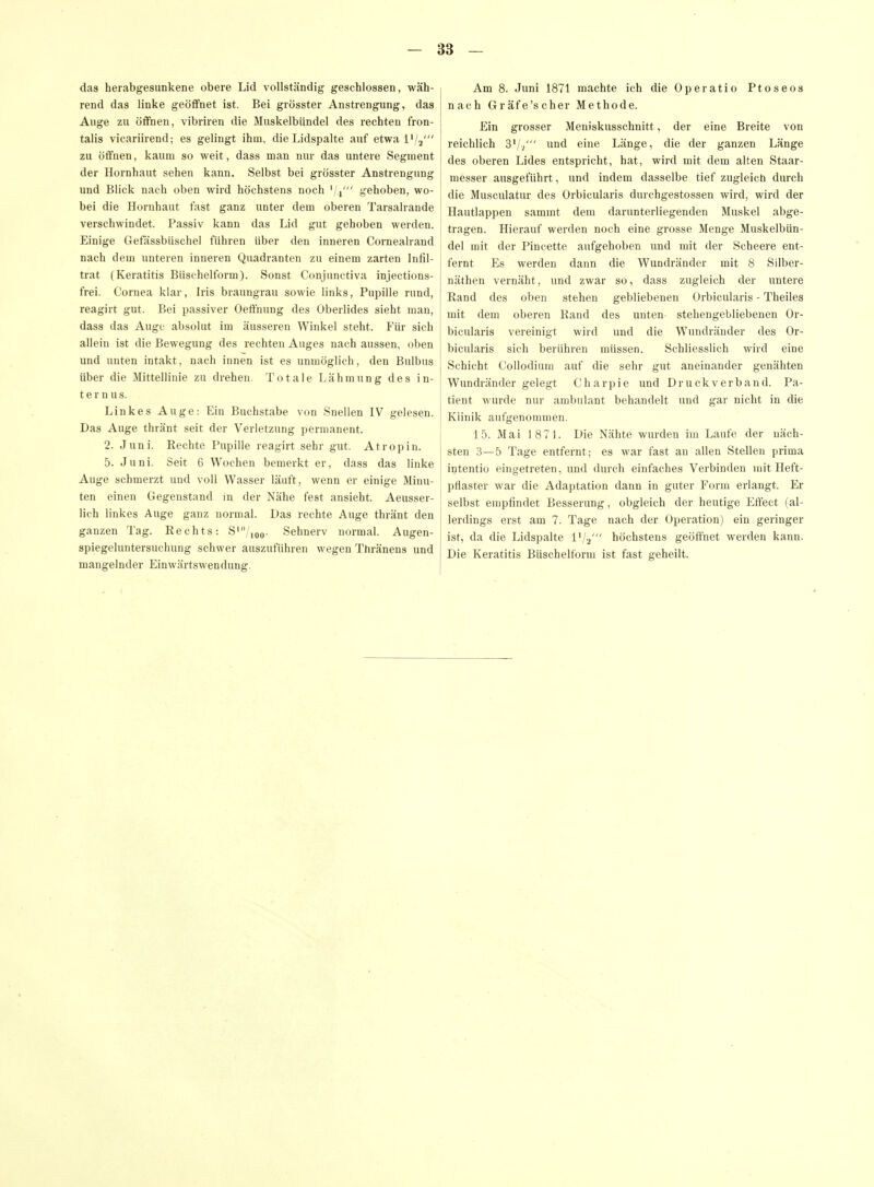 das herabgesunkene obere Lid vollständig geschlossen, wäh- rend das linke geöffnet ist. Bei grösster Anstrengung, das Auge zu öflfnen, vibriren die Muskelbündel des rechten fron- talis vicariirend; es gelingt ihm, die Lidspalte auf etwa IV2' zu ölfnen, kaum so weit, dass man nur das untere Segment der Hornhaut sehen kann. Selbst bei grösster Anstrengung und Blick nach oben wird höchstens noch '/i' gehoben, wo- bei die Hornhaut fast ganz unter dem oberen Tarsalrande verschwindet. Passiv kann das Lid gut gehoben werden. Einige Getassbüschel führen über den inneren Cornealrand nach dem unteren inneren Quadranten zu einem zarten Infil- trat (Keratitis Büschelform). Sonst Conjunctiva injections- frei. Cornea klar, Iris braungrau sowie links, Pupille rund, reagirt gut. Bei passiver Oeffnung des Oberlides sieht man, dass das Auge absolut im äusseren Winkel steht. Vm sich allein ist die Bewegung des rechten Auges nach aussen, oben und unten intakt, nach innen ist es unmöglich, den Bulbus über die Mittellinie zu drehen. Totale Lähmung des in- ternus. Linkes Auge: Ein Buchstabe von Sneilen IV gelesen. Das Auge thränt seit der Verletzung permanent. 2. Juni. Rechte Pupille reagirt sehr gut. Atropin. 5. Juni. Seit 6 Wochen bemerkt er, dass das linke Auge schmerzt und voll Wasser läuft, wenn er einige Minu- ten einen Gegenstand m der Nähe fest ansieht. Aeusser- lich linkes Auge ganz normal. Das rechte Auge thränt den ganzen Tag. Rechts: S'/,oo- Sehnerv normal. Augen- spiegeluntersuchung schwer auszuführen wegen Thränens und mangelnder Einwärtswendung. Am 8. Juni 1871 machte ich die Operatio Ptoseos nach Gräfe'scher Methode. Ein grosser Meniskusschnitt, der eine Breite von reichlich 3'// eine Länge, die der ganzen Länge des oberen Lides entspricht, hat, wird mit dem alten Staar- messer ausgeführt, und indem dasselbe tief zugleich durch die Musculatur des Orbicularis durchgestossen wird, wird der Hautlappen sammt dem darunterliegenden Muskel abge- tragen. Hierauf werden noch eine grosse Menge Muskelbün- del mit der Pincette aufgehoben und mit der Scheere ent- fernt Es werden dann die Wundränder mit 8 Silber- näthen vernäht, und zwar so, dass zugleich der untere Rand des oben stehen gebliebenen Orbicularis - Theiles mit dem oberen Rand des unten- stehengebliebenen Or- bicularis vereinigt wird und die Wundränder des Or- bicularis sich berühren müssen. Schliesslich wird eine Schicht Collodium auf die sehr gut aneinander genähten Wundränder gelegt Charpie und Druck verband. Pa- tient wurde nur ambulant behandelt und gar nicht in die Klinik aufgenommen. 15. Mai 1871. Die Nähte wurden im Laufe der näch- sten 3—5 Tage entfernt; es war fast an allen Stellen prima iutentio eingeti-eten, und durch einfaches Verbinden mit Heft- pflaster war die Adaptation dann in guter Form erlangt. Er I selbst empfindet Besserung, obgleich der heutige Effect (al- lerdings erst am 7. Tage nach der Operation) ein geringer ist, da die Lidspalte l'/a' höchstens geöffnet werden kann. Die Keratitis Büschelform ist fast geheilt.