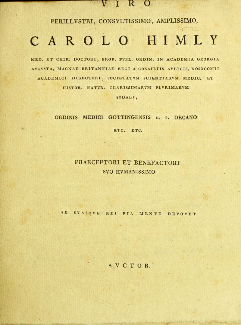 PERILLVSTRI, CONSVLTISSIMO, AMPLISSIMO, C A R O L O H I M L Y MED. ET CHIR. DOCTORI , PROF. PVBL. ORDIN. IN ACADEMIA GEORGIA AVGVSTA, MAGNAE BRITANNIAE REGI A CONSILIIS AVLICIS, NOSOCOMII ACADEMICI DIRECTORI, SOCIETATYM SCIENTIARVM MEDIC. ET HISTOR. NATVR. GL ARISSIMARVM PLVRIMARVM SODALI, ORDINIS MEDICI GOTTINGENSIS h. t. DEGANO ETC. ETC. PPxAECEPTORI ET BENEFACTORI SVO HVMANISSIMO SB SVASQVE RES TIA MENTE DEVOVET A V C T O R.