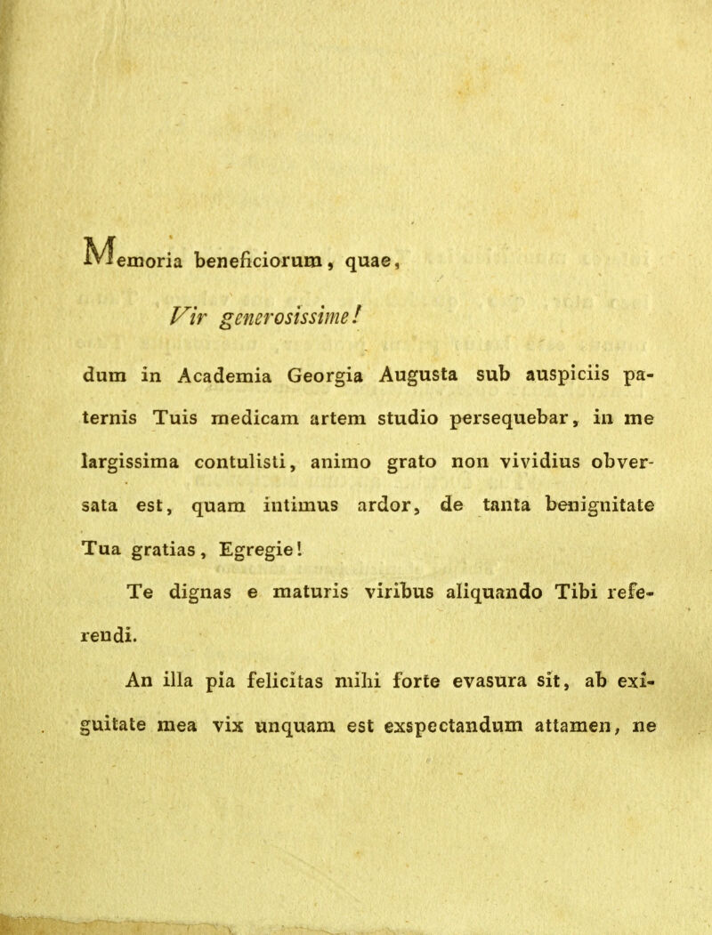 M emoria beneficiorum, quae, l^ir generosissimef dum in Academia Georgia Augusta sub auspiciis pa- ternis Tuis niedicam artem studio p^rsequebar, in me largissima contulisti, animo grato non vividius obver- sata est, quam intimus ardor, de tanta benignitate Tua gratias , Egregie l Te dignas e maturis viribus aliquando Tibi refe- reudi. An illa pia felicitas mihi forte evasura sit, ab exi- guitate mea vix unquam est exspectandum attamen, ne