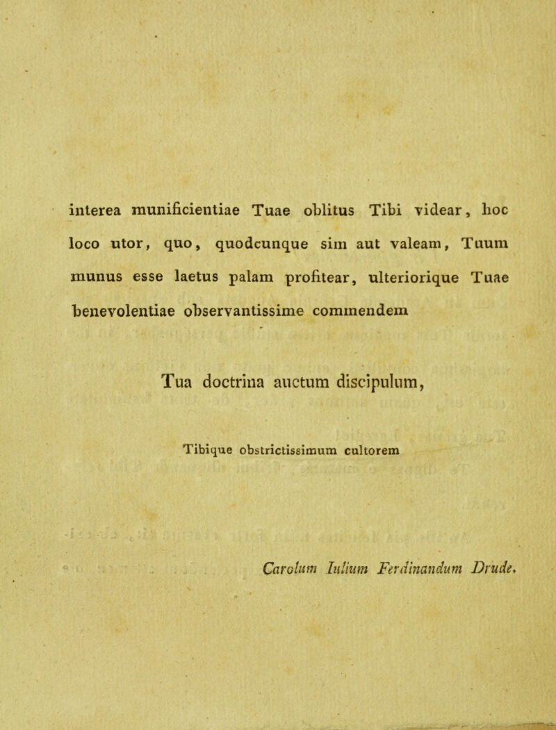 interea munificientiae Tuae oblitus Tibi videar, hoc loco utor, quo, quodcunque sim aut valeam, Tuum munus esse laetus palam profitear, ulteriorique Tuae benevolentiae observanlissime commendem Tua doctrina auctum discipulum, Tibique obstrictissimum cultorem Carölum Inlium Ferdinandum Drude,