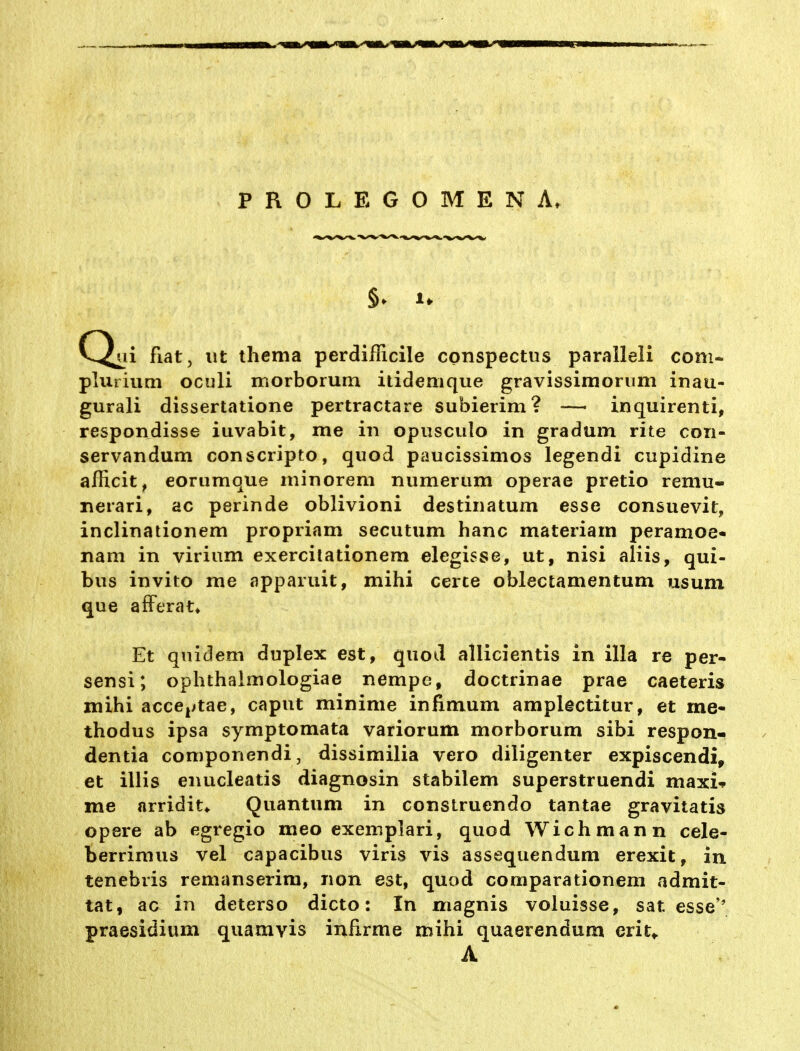C^ii fiat, ut thema perdifficile conspectus paralleli com- plurium oculi morborum itidemque gravissirnoriim inau- gurali dissertatione pertractare subierim? — inquirenti, respondisse iuvabit, me in opiisculo in gradum rite con- servandum conscripto, quod paucissimos legendi cupidine afiicit, eorumque minorem numeriim operae pretio remu- nerari, ac perinde oblivioni destinatum esse consuevit, inclinationem propriam secutum hanc materiam peramoe- nam in virium exercilationem elegisse, ut, nisi aliis, qui- biis invito me apparuit, mihi cerce oblectamentum usum que afFerat* Et qnidem duplex est, quod allicientis in illa re per- sensi; ophthalmologiae nempe, doctrinae prae caeteris mihi acccj^tae, caput minime infimum amplectitur, et me- thodus ipsa symptomata variorum morborum sibi respon- dentia componendi, dissimilia vero diligenter expiscendi, et illis enucleatis diagnosin stabilem superstruendi maxU me arridit* Quantum in construendo tantae gravitatis opere ab egregio meo exemplari, quod Wichmann cele- berrimus vel capacibus viris vis assequendum erexit, in tenebris remanserim, non est, quod comparationem admit- tat, ac in deterso dicto: In magnis voluisse, sat esse'' praesidium quamvis infirme mihi quaerendum erit^ A